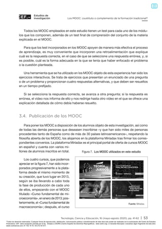 Estudios de
investigación
Tecnología, Ciencia y Educación, 16 (mayo-agosto 2020), pp. 41-62 | 53
Los MOOC: ¿sustituto o complemento de la formación tradicional?
Todos los MOOC empleados en este estudio tienen un test para cada uno de los módu-
los que los componen, además de un test final de comprensión del conjunto de la materia
explicada en el MOOC.
Para que los test incorporados en los MOOC apoyen de manera más efectiva el proceso
de aprendizaje, es muy conveniente que incorporen una retroalimentación que explique
cuál es la respuesta correcta, en el caso de que se seleccione una respuesta errónea, y, si
es posible, cuál es la forma adecuada en la que se tenía que haber enfocado el problema
o la cuestión planteada.
Una herramienta que se ha utilizado en los MOOC objeto de esta experiencia han sido los
ejercicios interactivos. Se trata de ejercicios que presentan un enunciado de una pregunta
o de un problema y proporcionan cuatro respuestas alternativas, y que deben ser resueltos
en un tiempo prefijado.
Si se selecciona la respuesta correcta, se avanza a otra pregunta; si la respuesta es
errónea, el vídeo nos informa de ello y nos redirige hasta otro vídeo en el que se ofrece una
explicación detallada de cómo debía haberse resuelto.
3.4. Publicación de los MOOC
Para poner los MOOC a disposición de los alumnos objeto de esta investigación, así como
de todas las demás personas que deseasen inscribirse –y que han sido miles de personas
procedentes tanto de España como de más de 30 países latinoamericanos–, respetando la
filosofía abierta de los MOOC, los alojamos en la plataforma Miríadax tras firmar los corres-
pondientes convenios. La plataforma Miríadax es el principal portal de oferta de cursos MOOC
en español y cuenta con varios mi-
llones de alumnos inscritos en total.
Los cuatro cursos, que podemos
apreciar en la figura 7, han sido incor-
porados progresivamente a la plata-
forma desde el mismo momento de
su creación, que tuvo lugar en 2013,
según se iba llevando a cabo toda
la fase de producción de cada uno
de ellos, empezando con el MOOC
titulado «Curso fundamental de mi-
croeconomía»,enenerode2013;pos-
teriormente, el «Curso fundamental de
macroeconomía»; después, el curso
Figura 7. Los MOOC utilizados en este estudio
Fuente: Miríadax.
#abiertosalconocimiento
COMIENZO
12 de marzo
3ª EDICIÓN
#abiertosalconocimiento
#abiertosalconocimiento #abiertosalconocimiento
Todos los derechos reservados. Cualquier forma de reproducción, distribución, comunicación pública o transformación de esta obra solo puede ser realizada con la autorización del Centro de Estudios
Financieros, CEF, salvo excepción prevista por la ley. Diríjase a CEDRO (Centro Español de Derechos Reprográficos, www.cedro.org) si necesita fotocopiar o escanear algún fragmento de esta obra
(www.conlicencia.com; 91 702 19 70 / 93 272 04 47).
 