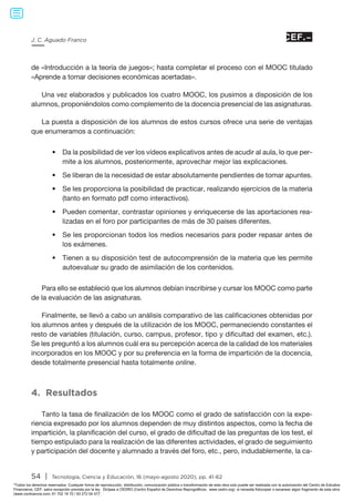 54 | Tecnología, Ciencia y Educación, 16 (mayo-agosto 2020), pp. 41-62
J. C. Aguado Franco
de «Introducción a la teoría de juegos»; hasta completar el proceso con el MOOC titulado
«Aprende a tomar decisiones económicas acertadas».
Una vez elaborados y publicados los cuatro MOOC, los pusimos a disposición de los
alumnos, proponiéndolos como complemento de la docencia presencial de las asignaturas.
La puesta a disposición de los alumnos de estos cursos ofrece una serie de ventajas
que enumeramos a continuación:
•	 Da la posibilidad de ver los vídeos explicativos antes de acudir al aula, lo que per-
mite a los alumnos, posteriormente, aprovechar mejor las explicaciones.
•	 Se liberan de la necesidad de estar absolutamente pendientes de tomar apuntes.
•	 Se les proporciona la posibilidad de practicar, realizando ejercicios de la materia
(tanto en formato pdf como interactivos).
•	 Pueden comentar, contrastar opiniones y enriquecerse de las aportaciones rea-
lizadas en el foro por participantes de más de 30 países diferentes.
•	 Se les proporcionan todos los medios necesarios para poder repasar antes de
los exámenes.
•	 Tienen a su disposición test de autocomprensión de la materia que les permite
autoevaluar su grado de asimilación de los contenidos.
Para ello se estableció que los alumnos debían inscribirse y cursar los MOOC como parte
de la evaluación de las asignaturas.
Finalmente, se llevó a cabo un análisis comparativo de las calificaciones obtenidas por
los alumnos antes y después de la utilización de los MOOC, permaneciendo constantes el
resto de variables (titulación, curso, campus, profesor, tipo y dificultad del examen, etc.).
Se les preguntó a los alumnos cuál era su percepción acerca de la calidad de los materiales
incorporados en los MOOC y por su preferencia en la forma de impartición de la docencia,
desde totalmente presencial hasta totalmente online.
4. Resultados
Tanto la tasa de finalización de los MOOC como el grado de satisfacción con la expe-
riencia expresado por los alumnos dependen de muy distintos aspectos, como la fecha de
impartición, la planificación del curso, el grado de dificultad de las preguntas de los test, el
tiempo estipulado para la realización de las diferentes actividades, el grado de seguimiento
y participación del docente y alumnado a través del foro, etc., pero, indudablemente, la ca-
Todos los derechos reservados. Cualquier forma de reproducción, distribución, comunicación pública o transformación de esta obra solo puede ser realizada con la autorización del Centro de Estudios
Financieros, CEF, salvo excepción prevista por la ley. Diríjase a CEDRO (Centro Español de Derechos Reprográficos, www.cedro.org) si necesita fotocopiar o escanear algún fragmento de esta obra
(www.conlicencia.com; 91 702 19 70 / 93 272 04 47).
 