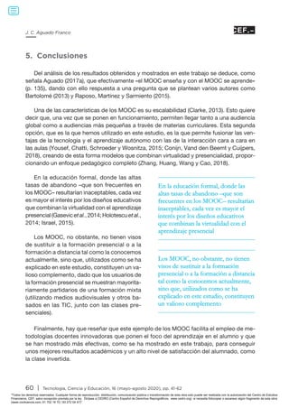 60 | Tecnología, Ciencia y Educación, 16 (mayo-agosto 2020), pp. 41-62
J. C. Aguado Franco
5. Conclusiones
Del análisis de los resultados obtenidos y mostrados en este trabajo se deduce, como
señala Aguado (2017a), que efectivamente «el MOOC enseña y con el MOOC se aprende»
(p. 135), dando con ello respuesta a una pregunta que se plantean varios autores como
Bartolomé (2013) y Raposo, Martínez y Sarmiento (2015).
Una de las características de los MOOC es su escalabilidad (Clarke, 2013). Esto quiere
decir que, una vez que se ponen en funcionamiento, permiten llegar tanto a una audiencia
global como a audiencias más pequeñas a través de materias curriculares. Esta segunda
opción, que es la que hemos utilizado en este estudio, es la que permite fusionar las ven-
tajas de la tecnología y el aprendizaje autónomo con las de la interacción cara a cara en
las aulas (Yousef, Chatti, Schroeder y Wosnitza, 2015; Conijn, Vand den Beemt y Cuijpers,
2018), creando de esta forma modelos que combinan virtualidad y presencialidad, propor-
cionando un enfoque pedagógico completo (Zhang, Huang, Wang y Cao, 2018).
En la educación formal, donde las altas
tasas de abandono –que son frecuentes en
los MOOC– resultarían inaceptables, cada vez
es mayor el interés por los diseños educativos
que combinan la virtualidad con el aprendizaje
presencial (Gasevicet al., 2014; Holotescuet al.,
2014; Israel, 2015).
Los MOOC, no obstante, no tienen visos
de sustituir a la formación presencial o a la
formación a distancia tal como la conocemos
actualmente, sino que, utilizados como se ha
explicado en este estudio, constituyen un va-
lioso complemento, dado que los usuarios de
la formación presencial se muestran mayorita-
riamente partidarios de una formación mixta
(utilizando medios audiovisuales y otros ba-
sados en las TIC, junto con las clases pre-
senciales).
Finalmente, hay que reseñar que este ejemplo de los MOOC facilita el empleo de me-
todologías docentes innovadoras que ponen el foco del aprendizaje en el alumno y que
se han mostrado más efectivas, como se ha mostrado en este trabajo, para conseguir
unos mejores resultados académicos y un alto nivel de satisfacción del alumnado, como
la clase invertida.
En la educación formal, donde las
altas tasas de abandono –que son
frecuentes en los MOOC– resultarían
inaceptables, cada vez es mayor el
interés por los diseños educativos
que combinan la virtualidad con el
aprendizaje presencial
Los MOOC, no obstante, no tienen
visos de sustituir a la formación
presencial o a la formación a distancia
tal como la conocemos actualmente,
sino que, utilizados como se ha
explicado en este estudio, constituyen
un valioso complemento
Todos los derechos reservados. Cualquier forma de reproducción, distribución, comunicación pública o transformación de esta obra solo puede ser realizada con la autorización del Centro de Estudios
Financieros, CEF, salvo excepción prevista por la ley. Diríjase a CEDRO (Centro Español de Derechos Reprográficos, www.cedro.org) si necesita fotocopiar o escanear algún fragmento de esta obra
(www.conlicencia.com; 91 702 19 70 / 93 272 04 47).
 