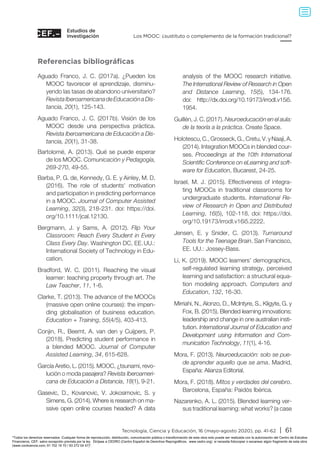 Estudios de
investigación
Tecnología, Ciencia y Educación, 16 (mayo-agosto 2020), pp. 41-62 | 61
Los MOOC: ¿sustituto o complemento de la formación tradicional?
Referencias bibliográficas
Aguado Franco, J. C. (2017a). ¿Pueden los
MOOC favorecer el aprendizaje, disminu-
yendo las tasas de abandono universitario?
RevistaIberoamericanadeEducaciónaDis-
tancia, 20(1), 125-143.
Aguado Franco, J. C. (2017b). Visión de los
MOOC desde una perspectiva práctica.
Revista Iberoamericana de Educación a Dis-
tancia, 20(1), 31-38.
Bartolomé, A. (2013). Qué se puede esperar
de los MOOC. Comunicación y Pedagogía,
269-270, 49-55.
Barba, P. G. de, Kennedy, G. E. y Ainley, M. D.
(2016). The role of students' motivation
and participation in predicting performance
in a MOOC. Journal of Computer Assisted
Learning, 32(3), 218-231. doi: https://doi.
org/10.1111/jcal.12130.
Bergmann, J. y Sams, A. (2012). Flip Your
Classroom: Reach Every Student in Every
Class Every Day. Washington DC, EE. UU.:
International Society of Technology in Edu-
cation.
Bradford, W. C. (2011). Reaching the visual
learner: teaching property through art. The
Law Teacher, 11, 1-6.
Clarke, T. (2013). The advance of the MOOCs
(massive open online courses): the impen-
ding globalisation of business education.
Education + Training, 55(4/5), 403-413.
Conjin, R., Beemt, A. van den y Cuijpers, P.
(2018). Predicting student performance in
a blended MOOC. Journal of Computer
Assisted Learning, 34, 615-628.
García Aretio, L. (2015). MOOC, ¿tsunami, revo-
lución o moda pasajera? Revista Iberoameri-
cana de Educación a Distancia, 18(1), 9-21.
Gasevic, D., Kovanovic, V. Jokosimovic, S. y
Simens, G. (2014). Where is research on ma-
ssive open online courses headed? A data
analysis of the MOOC research initiative.
The International Review of Research in Open
and Distance Learning, 15(5), 134-176.
doi: http://dx.doi.org/10.19173/irrodl.v15i5.
1954.
Guillén, J. C. (2017). Neuroeducación en el aula:
de la teoría a la práctica. Create Space.
Holotescu,C.,Grosseck,G.,Cretu,V.yNaaji,A.
(2014). Integration MOOCs in blended cour-
ses. Proceedings at the 10th International
Scientific Conference on eLearning and soft-
ware for Education, Bucarest, 24-25.
Israel, M. J. (2015). Effectiveness of integra-
ting MOOCs in traditional classrooms for
undergraduate students. International Re-
view of Research in Open and Distributed
Learning, 16(5), 102-118. doi: https://doi.
org/10.19173/irrodl.v16i5.2222.
Jensen, E. y Snider, C. (2013). Turnaround
Tools for the Teenage Brain. San Francisco,
EE. UU.: Jossey-Bass.
Li, K. (2019). MOOC learners’ demographics,
self-regulated learning strategy, perceived
learning and satisfaction: a structural equa-
tion modeling approach. Computers and
Education, 132, 16-30.
Mirriahi, N., Alonzo, D., McIntyre, S., Kligyte, G. y
Fox, B. (2015). Blended learning innovations:
leadership and change in one australian insti-
tution. International Journal of Education and
Development using Information and Com-
munication Technology, 11(1), 4-16.
Mora, F. (2013). Neuroeducación: solo se pue-
de aprender aquello que se ama. Madrid,
España: Alianza Editorial.
Mora, F. (2018). Mitos y verdades del cerebro.
Barcelona, España: Paidós Ibérica.
Nazarenko, A. L. (2015). Blended learning ver-
sus traditional learning: what works? (a case
Todos los derechos reservados. Cualquier forma de reproducción, distribución, comunicación pública o transformación de esta obra solo puede ser realizada con la autorización del Centro de Estudios
Financieros, CEF, salvo excepción prevista por la ley. Diríjase a CEDRO (Centro Español de Derechos Reprográficos, www.cedro.org) si necesita fotocopiar o escanear algún fragmento de esta obra
(www.conlicencia.com; 91 702 19 70 / 93 272 04 47).
 