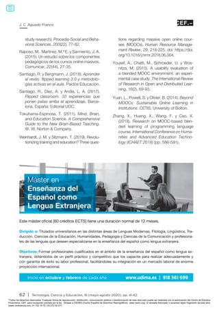 62 | Tecnología, Ciencia y Educación, 16 (mayo-agosto 2020), pp. 41-62
J. C. Aguado Franco
study research). Procedia-Social and Beha-
vioral Sciences, 200(22), 77-82.
Raposo, M., Martínez, M.ª E. y Sarmiento, J. A.
(2015). Un estudio sobre los componentes
pedagógicos de los cursos online masivos.
Comunicar, 22(44), 27-35.
Santiago, R. y Bergmann, J. (2018). Aprender
al revés: flipped learning 3.0 y metodolo-
gías activas en el aula. Paidós Educación.
Santiago, R., Díez, A. y Andía, L. A. (2017).
Flipped classroom. 33 experiencias que
ponen patas arriba el aprendizaje. Barce-
lona, España: Editorial UOC.
Tokuhama-Espinosa, T. (2011). Mind, Brain,
and Education Science. A Comprehensive
Guide to the New Brain-Based Teaching.
W. W. Norton  Company.
Weinhardt, J. M. y Sitzmann, T. (2019). Revolu-
tionizing training and education? Three ques-
tions regarding massive open online cour-
ses (MOOCs). Human Resource Manage-
ment Review, 29, 218-225. doi: https://doi.
org/10.1016/j.hrmr.2018.06.004.
Yousef, A., Chatti, M., Schroeder, U. y Wos-
nitza, M. (2015). A usability evaluation of
a blended MOOC environment: an experi-
mental case study. The International Review
of Research in Open and Distributed Lear-
ning, 16(2), 69-93.
Yuan, L., Powell, S. y Olivier, B. (2014). Beyond
MOOCs: Sustainable Online Learning in
Institutions. CETIS, University of Bolton.
Zhang, X., Huang, X., Wang, F. y Cao, X.
(2018). Research on MOOC-based blen-
ded learning of programming language
course. International Conference on Huma-
nities and Advanced Education Techno-
logy (ICHAET 2018) (pp. 586-591).
Este máster oficial [60 créditos ECTS] tiene una duración normal de 12 meses.
Dirigido a: Titulados universitarios en las distintas áreas de Lenguas Modernas, Filología, Lingüística, Tra-
ducción, Ciencias de la Educación, Humanidades, Pedagogía y Ciencias de la Comunicación y profesiona-
les de las lenguas que deseen especializarse en la enseñanza del español como lengua extranjera.
Objetivos: Formar profesionales cualificados en el ámbito de la enseñanza del español como lengua ex-
tranjera, dotándolos de un perfil práctico y competitivo que los capacite para realizar adecuadamente y
con garantía de éxito su labor profesional, facilitándoles su integración en un mercado laboral de enorme
proyección internacional.
Inicio en octubre y febrero de cada año www.udima.es | 918 561 699
Máster en
Enseñanza del
Español como
Lengua Extranjera
Todos los derechos reservados. Cualquier forma de reproducción, distribución, comunicación pública o transformación de esta obra solo puede ser realizada con la autorización del Centro de Estudios
Financieros, CEF, salvo excepción prevista por la ley. Diríjase a CEDRO (Centro Español de Derechos Reprográficos, www.cedro.org) si necesita fotocopiar o escanear algún fragmento de esta obra
(www.conlicencia.com; 91 702 19 70 / 93 272 04 47).
 