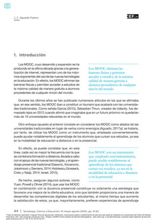 44 | Tecnología, Ciencia y Educación, 16 (mayo-agosto 2020), pp. 41-62
J. C. Aguado Franco
1. Introducción
Los MOOC, cuyo desarrollo y expansión se ha
producido en la última década gracias a la genera-
lización de internet, representan uno de los máxi-
mos exponentes del uso de las nuevas tecnologías
en la educación. En efecto, los MOOC eliminan las
barreras físicas y permiten acceder a estudios de
la máxima calidad de manera gratuita a alumnos
procedentes de cualquier rincón del mundo.
Durante los últimos años se han publicado numerosos artículos en los que se afirmaba
que, en ese sentido, los MOOC iban a constituir un tsunami que acabaría con las universida-
des tradicionales. Como señala García (2015), Sebastian Thrun, creador de Udacity, fue de-
masiado lejos en 2012 cuando afirmó que imaginaba que en un futuro próximo no quedarían
más de 10 universidades relevantes en el mundo.
Otro enfoque opuesto al anterior consiste en considerar los MOOC como aliados de las
universidades tradicionales en lugar de verlos como enemigos (Aguado, 2017a); se trataría,
por tanto, de utilizar los MOOC como un instrumento que, empleado convenientemente,
puede ayudar notablemente al aprendizaje de los alumnos que cursan sus estudios, ya sea
en la modalidad de educación a distancia o en la presencial.
En efecto, se puede constatar que, en esta
línea, cada vez es mayor la frecuencia con la que
se combina la formación a distancia, llevada a cabo
con el apoyo de las nuevas tecnologías, y el apren-
dizaje presencial tradicional (Gasevic, Kovanovic,
Joksimovic y Siemens, 2014; Holotescu,Grosseck,
Cretu y Naaji, 2014; Israel, 2015).
De hecho, aseguran algunos autores, como
Yuan, Powell y Olivier (2014), que usar los MOOC
en combinación con la docencia presencial constituye no solamente una estrategia que
favorece una mejora de la oferta educativa, sino que también proporciona una manera de
desarrollar las competencias digitales de los estudiantes, al mismo tiempo que aumenta
la satisfacción de estos, ya que, mayoritariamente, prefieren experiencias de aprendizaje
Los MOOC eliminan las
barreras físicas y permiten
acceder a estudios de la máxima
calidad de manera gratuita a
alumnos procedentes de cualquier
rincón del mundo
Los MOOC son un instrumento
que, empleado convenientemente,
puede ayudar notablemente al
aprendizaje de los alumnos que
cursan sus estudios, ya sea en la
modalidad de educación a distancia
o en la presencial
Todos los derechos reservados. Cualquier forma de reproducción, distribución, comunicación pública o transformación de esta obra solo puede ser realizada con la autorización del Centro de Estudios
Financieros, CEF, salvo excepción prevista por la ley. Diríjase a CEDRO (Centro Español de Derechos Reprográficos, www.cedro.org) si necesita fotocopiar o escanear algún fragmento de esta obra
(www.conlicencia.com; 91 702 19 70 / 93 272 04 47).
 