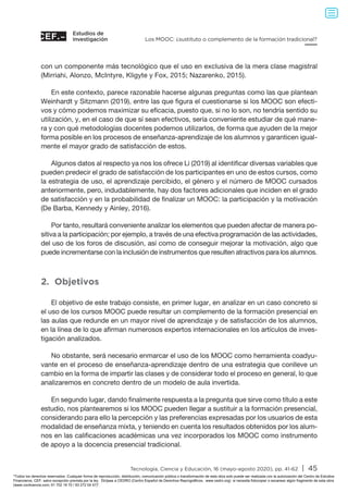 Estudios de
investigación
Tecnología, Ciencia y Educación, 16 (mayo-agosto 2020), pp. 41-62 | 45
Los MOOC: ¿sustituto o complemento de la formación tradicional?
con un componente más tecnológico que el uso en exclusiva de la mera clase magistral
(Mirriahi, Alonzo, McIntyre, Kligyte y Fox, 2015; Nazarenko, 2015).
En este contexto, parece razonable hacerse algunas preguntas como las que plantean
Weinhardt y Sitzmann (2019), entre las que figura el cuestionarse si los MOOC son efecti-
vos y cómo podemos maximizar su eficacia, puesto que, si no lo son, no tendría sentido su
utilización, y, en el caso de que sí sean efectivos, sería conveniente estudiar de qué mane-
ra y con qué metodologías docentes podemos utilizarlos, de forma que ayuden de la mejor
forma posible en los procesos de enseñanza-aprendizaje de los alumnos y garanticen igual-
mente el mayor grado de satisfacción de estos.
Algunos datos al respecto ya nos los ofrece Li (2019) al identificar diversas variables que
pueden predecir el grado de satisfacción de los participantes en uno de estos cursos, como
la estrategia de uso, el aprendizaje percibido, el género y el número de MOOC cursados
anteriormente, pero, indudablemente, hay dos factores adicionales que inciden en el grado
de satisfacción y en la probabilidad de finalizar un MOOC: la participación y la motivación
(De Barba, Kennedy y Ainley, 2016).
Por tanto, resultará conveniente analizar los elementos que pueden afectar de manera po-
sitiva a la participación; por ejemplo, a través de una efectiva programación de las actividades,
del uso de los foros de discusión, así como de conseguir mejorar la motivación, algo que
puede incrementarse con la inclusión de instrumentos que resulten atractivos para los alumnos.
2. Objetivos
El objetivo de este trabajo consiste, en primer lugar, en analizar en un caso concreto si
el uso de los cursos MOOC puede resultar un complemento de la formación presencial en
las aulas que redunde en un mayor nivel de aprendizaje y de satisfacción de los alumnos,
en la línea de lo que afirman numerosos expertos internacionales en los artículos de inves-
tigación analizados.
No obstante, será necesario enmarcar el uso de los MOOC como herramienta coadyu-
vante en el proceso de enseñanza-aprendizaje dentro de una estrategia que conlleve un
cambio en la forma de impartir las clases y de considerar todo el proceso en general, lo que
analizaremos en concreto dentro de un modelo de aula invertida.
En segundo lugar, dando finalmente respuesta a la pregunta que sirve como título a este
estudio, nos plantearemos si los MOOC pueden llegar a sustituir a la formación presencial,
considerando para ello la percepción y las preferencias expresadas por los usuarios de esta
modalidad de enseñanza mixta, y teniendo en cuenta los resultados obtenidos por los alum-
nos en las calificaciones académicas una vez incorporados los MOOC como instrumento
de apoyo a la docencia presencial tradicional.
Todos los derechos reservados. Cualquier forma de reproducción, distribución, comunicación pública o transformación de esta obra solo puede ser realizada con la autorización del Centro de Estudios
Financieros, CEF, salvo excepción prevista por la ley. Diríjase a CEDRO (Centro Español de Derechos Reprográficos, www.cedro.org) si necesita fotocopiar o escanear algún fragmento de esta obra
(www.conlicencia.com; 91 702 19 70 / 93 272 04 47).
 