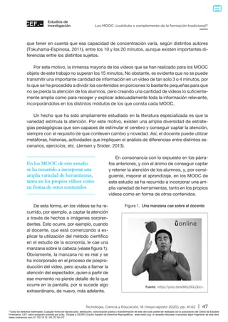 Estudios de
investigación
Tecnología, Ciencia y Educación, 16 (mayo-agosto 2020), pp. 41-62 | 47
Los MOOC: ¿sustituto o complemento de la formación tradicional?
que tener en cuenta que esa capacidad de concentración varía, según distintos autores
(Tokuhama-Espinosa, 2011), entre los 10 y los 20 minutos, aunque existen importantes di-
ferencias entre los distintos sujetos.
Por este motivo, la inmensa mayoría de los vídeos que se han realizado para los MOOC
objeto de este trabajo no superan los 15 minutos. No obstante, es evidente que no se puede
transmitir una importante cantidad de información en un vídeo de tan solo 3 o 4 minutos, por
lo que se ha procedido a dividir los contenidos en porciones lo bastante pequeñas para que
no se pierda la atención de los alumnos, pero creando una cantidad de vídeos lo suficiente-
mente amplia como para recoger y explicar adecuadamente toda la información relevante,
incorporándolos en los distintos módulos de los que consta cada MOOC.
Un hecho que ha sido ampliamente estudiado en la literatura especializada es que la
variedad estimula la atención. Por este motivo, existen una amplia diversidad de estrate-
gias pedagógicas que son capaces de estimular el cerebro y conseguir captar la atención,
siempre con el requisito de que conlleven cambio y novedad. Así, el docente puede utilizar
metáforas, historias, actividades que impliquen el análisis de diferencias entre distintos es-
cenarios, ejercicios, etc. (Jensen y Snider, 2013).
En consonancia con lo expuesto en los párra-
fos anteriores, y con el ánimo de conseguir captar
y retener la atención de los alumnos, y, por consi-
guiente, mejorar el aprendizaje, en los MOOC de
este estudio se ha recurrido a incorporar una am-
plia variedad de herramientas, tanto en los propios
vídeos como en forma de otros contenidos.
De esta forma, en los vídeos se ha re-
currido, por ejemplo, a captar la atención
a través de hechos o imágenes sorpren-
dentes. Esto ocurre, por ejemplo, cuando
al docente, que está comenzando a ex-
plicar la utilización del método científico
en el estudio de la economía, le cae una
manzana sobre la cabeza (véase figura 1).
Obviamente, la manzana no es real y se
ha incorporado en el proceso de pospro-
ducción del vídeo, pero ayuda a llamar la
atención del espectador, quien a partir de
ese momento no pierde detalle de lo que
ocurre en la pantalla, por si sucede algo
extraordinario, de nuevo, más adelante.
En los MOOC de este estudio
se ha recurrido a incorporar una
amplia variedad de herramientas,
tanto en los propios vídeos como
en forma de otros contenidos
Figura 1. Una manzana cae sobre el docente
Fuente: https://youtu.be/edWGzSGLQbU.
Todos los derechos reservados. Cualquier forma de reproducción, distribución, comunicación pública o transformación de esta obra solo puede ser realizada con la autorización del Centro de Estudios
Financieros, CEF, salvo excepción prevista por la ley. Diríjase a CEDRO (Centro Español de Derechos Reprográficos, www.cedro.org) si necesita fotocopiar o escanear algún fragmento de esta obra
(www.conlicencia.com; 91 702 19 70 / 93 272 04 47).
 