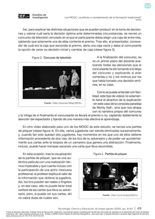 Estudios de
investigación
Tecnología, Ciencia y Educación, 16 (mayo-agosto 2020), pp. 41-62 | 49
Los MOOC: ¿sustituto o complemento de la formación tradicional?
Así, para explicar las distintas situaciones que se pueden producir en la toma de decisio-
nes y valorar cuál sería la decisión óptima ante determinadas circunstancias, se recreó un
concurso de televisión simulado en el que el participante debía elegir una caja de entre tres,
sabiendo que solamente una de ellas contenía el premio. Tras ello, el presentador, conoce-
dor de cuál era la caja que escondía el premio, abría una caja vacía y daba al concursante
la opción de variar su decisión inicial y cambiar de caja (véase figura 3).
A la finalización del concurso, se
ve un primer plano del docente ana-
lizando todas las decisiones que el
concursante ha ido tomando a lo largo
del concurso y explicando si eran
correctas o no y los motivos por los
que había tomado una decisión erró-
nea, en su caso.
Como se puede entender con faci-
lidad, este tipo de vídeos no solamen-
te tiene el atractivo de la explicación
–en este caso de la conocida paradoja
de Monty Hall–, sino que nos atrapa
con la narrativa propia del concurso
y la intriga de si finalmente el concursante se llevará el premio o no, captando doblemente la
atención del espectador y fijando de una manera más efectiva el aprendizaje.
En otro vídeo elaborado para uno de los MOOC de este estudio, se recrea una partida
de póquer (véase figura 4). En ella, varios jugadores van siendo eliminados sucesivamente,
y, cuando tan solo quedan dos jugadores, hay momentos en los que uno de ellos obtiene
información procedente de dos vías: de los tics de su adversario y de poder ver accidental-
mente sus cartas ante la torpeza de un camarero que genera una distracción. Finalmente,
incluso, puede hacer trampas sacando una carta que lleva escondida.
En esta ocasión, tras la visualización
de la partida de póquer, que es una au-
téntica película con una realización téc-
nica impecable y que cuenta incluso con
la participación de una actriz mexicana
profesional, el profesor explica el valor de
la información que obtiene la jugadora.
Así, los tics pueden ser reales o fingidos
y, en ese caso, ella no puede tener total
certeza de las cartas que lleva su adver-
sario, pero, si puede ver sus cartas, ahí
no cabrá duda de cuáles son.
Figura 3. Concurso de televisión
Fuente: https://youtu.be/1aGqa1ytNYQ.
Figura 4. Partida de póquer
Fuente: https://youtu.be/giqvkS5i81k.
Todos los derechos reservados. Cualquier forma de reproducción, distribución, comunicación pública o transformación de esta obra solo puede ser realizada con la autorización del Centro de Estudios
Financieros, CEF, salvo excepción prevista por la ley. Diríjase a CEDRO (Centro Español de Derechos Reprográficos, www.cedro.org) si necesita fotocopiar o escanear algún fragmento de esta obra
(www.conlicencia.com; 91 702 19 70 / 93 272 04 47).
 