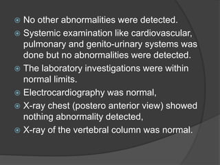  No other abnormalities were detected.
 Systemic examination like cardiovascular,
pulmonary and genito-urinary systems was
done but no abnormalities were detected.
 The laboratory investigations were within
normal limits.
 Electrocardiography was normal,
 X-ray chest (postero anterior view) showed
nothing abnormality detected,
 X-ray of the vertebral column was normal.
 