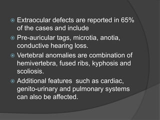  Extraocular defects are reported in 65%
of the cases and include
 Pre-auricular tags, microtia, anotia,
conductive hearing loss.
 Vertebral anomalies are combination of
hemivertebra, fused ribs, kyphosis and
scoliosis.
 Additional features such as cardiac,
genito-urinary and pulmonary systems
can also be affected.
 