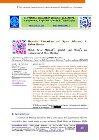 2012 International Transaction Journal of Engineering, Management, & Applied Sciences & Technologies.




                   International Transaction Journal of Engineering,
                   Management, & Applied Sciences & Technologies
                            http://TuEngr.com,                     http://go.to/Research




                          Domestic Possessions and Space Adequacy in
                          Urban Homes
                                                                  a*                                          b
                          Shahril       Anwar         Mahmud ,            Abdullah        Sani      Ahmad ,          and
                                                                          b
                          Aminatuzuhariah Megat Abdullah
a
    Department of Architecture, Universiti Teknologi MARA, MALAYSIA
b
    Department of Architecture, Faculty of Built Environment, Universiti Teknologi Malaysia, MALAYSIA

ARTICLEINFO                       A B S T RA C T
Article history:                          As economies and societies transform, housing models need
Received 10 April 2012.
Received in revised form          to be modified accordingly to reflect the changes in demand and the
19 August 2012.                   shifts in living standards. This study seeks to ascertain whether
Accepted 31 August 2012.          the recently built private housing schemes provide adequate amount
Available online 07 September
2012.                             of space to meet the requirements of present-day living, considering
Keywords:                         the importance of domestic materials as instruments for domestic
Space Adequacy;                   organization in modern homes.           Data was collected by a
Urban Homes;                      questionnaire survey designed to elicit information on residents’
Household Contents.               attitudes towards the adequacy of the available space in their homes
                                  with regard to their belongings. Result from 179 residents of
                                  medium cost housing in the Klang Valley area of Malaysia
                                  indicates that the available home space seems inadequate. The
                                  provision of storage and circulation is also a cause for concern.
                                  The findings may be used to enhance urban housing design by
                                  incorporating the contemporary understanding of beliefs and
                                  ideologies attached to the home.

                                     2012 International Transaction Journal of Engineering, Management, & Applied
                                  Sciences & Technologies.



1. Introduction   
       The amount of domestic possessions and in some cases, their accumulation has been
suggested to have placed spatial pressure on homes (Hand, Shove, & Southerton, 2007).

*Corresponding author (Shahril Anwar Mahmud). Tel: +60-5-3711242. E-mail address:
shahrilmahmud@yahoo.com.        2012. International Transaction Journal of Engineering,
Management, & Applied Sciences & Technologies. .    Volume 3 No.4        ISSN 2228-9860                        439
eISSN 1906-9642. Online Available at http://TuEngr.com/V03/439-454.pdf.
 