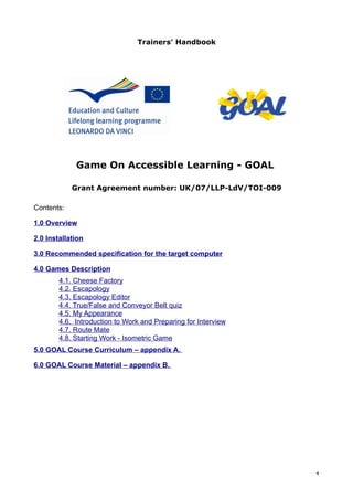 Trainers’ Handbook




             Game On Accessible Learning - GOAL

            Grant Agreement number: UK/07/LLP-LdV/TOI-009

Contents:

1.0 Overview

2.0 Installation

3.0 Recommended specification for the target computer

4.0 Games Description
        4.1. Cheese Factory
        4.2. Escapology
        4.3. Escapology Editor
        4.4. True/False and Conveyor Belt quiz
        4.5. My Appearance
        4.6. Introduction to Work and Preparing for Interview
        4.7. Route Mate
        4.8. Starting Work - Isometric Game
5.0 GOAL Course Curriculum – appendix A.

6.0 GOAL Course Material – appendix B.




                                                                1
 