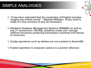 SIMPLE ANALOGIES
 “It has been estimated that the vocabulary of English includes
roughly one million words” – Merriam Webster. Every word is
made of a tiny universe of only 26 characters.
 Relations Database Management Systems (RDBMS) as well as
any 3rd normal form NO-SQL solutions create and manage
artificial structures producing tremendous overhead and misuse
of resources.
 Costly operations such as deletes are non existent in AtomicDB
 Fastest operation in computer science is a pointer reference
 