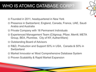 WHO IS ATOMIC DATABASE CORP?
 Founded in 2011, headquartered in New York
 Presence in Switzerland, England, Canada, France, UAE, Saudi
Arabia and Australia
 Private Company with 18 Permanent Individuals
 Experienced Management Team (Citigroup, Pfizer, Merrill, META
Group, BEA, Plumtree, City of NY, AuthenWare)
 Outstanding Board of Advisors
 R&D, Production and Support 50% in USA, Canada & 50% in
Switzerland
 Market Innovator w/ Most Comprehensive Database System
 Proven Scalability & Rapid Market Expansion
 