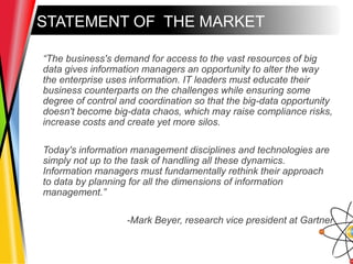 STATEMENT OF THE MARKET
“The business's demand for access to the vast resources of big
data gives information managers an opportunity to alter the way
the enterprise uses information. IT leaders must educate their
business counterparts on the challenges while ensuring some
degree of control and coordination so that the big-data opportunity
doesn't become big-data chaos, which may raise compliance risks,
increase costs and create yet more silos.
Today's information management disciplines and technologies are
simply not up to the task of handling all these dynamics.
Information managers must fundamentally rethink their approach
to data by planning for all the dimensions of information
management.”
-Mark Beyer, research vice president at Gartner
 