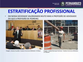 • EM NOSSA SOCIEDADE VALORIZAMOS MUITO MAIS A PROFISSÃO DE ADVOGADO 
DO QUE A PROFISSÃO DE PEDREIRO. 
Imagem: Antonio Cruz/Abr/ Creative Commons Attribution 3.0 Brazil Ìmagem: Seattle Municipal Archives/ Creative Commons Attribution 
2.0 Generic 
 