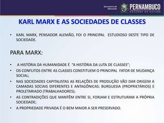 • KARL MARX, PENSADOR ALEMÃO, FOI O PRINCIPAL ESTUDIOSO DESTE TIPO DE 
SOCIEDADE. 
PARA MARX: 
• A HISTÓRIA DA HUMANIDADE É “A HISTÓRIA DA LUTA DE CLASSES”; 
• OS CONFLITOS ENTRE AS CLASSES CONSTITUEM O PRINCIPAL FATOR DE MUDANÇA 
SOCIAL; 
• NAS SOCIEDADES CAPITALISTAS AS RELAÇÕES DE PRODUÇÃO VÃO DAR ORIGEM A 
CAMADAS SOCIAIS DIFERENTES E ANTAGÔNICAS: BURGUESIA (PROPRIETÁRIOS) E 
PROLETARIADO (TRABALHADORES); 
• AS CONTRADIÇÕES QUE MANTÊM ENTRE SI, FORJAM E ESTRUTURAM A PRÓPRIA 
SOCIEDADE; 
• A PROPRIEDADE PRIVADA É O BEM MAIOR A SER PRESERVADO. 
 