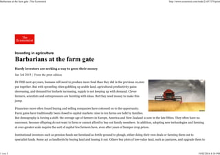 Investing in agriculture
Barbarians at the farm gate
Hardy investors are seeking a way to grow their money
Jan 3rd 2015 | From the print edition
IN THE next 40 years, humans will need to produce more food than they did in the previous 10,000
put together. But with sprawling cities gobbling up arable land, agricultural productivity gains
decreasing, and demand for biofuels increasing, supply is not keeping up with demand. Clever
farmers, scientists and entrepreneurs are bursting with ideas. But they need money to make this
jump.
Financiers more often found buying and selling companies have cottoned on to the opportunity.
Farm gates have traditionally been closed to capital markets: nine in ten farms are held by families.
But demography is forcing a shift: the average age of farmers in Europe, America and New Zealand is now in the late fifties. They often have no
successor, because offspring do not want to farm or cannot afford to buy out family members. In addition, adopting new technologies and farming
at ever-greater scale require the sort of capital few farmers have, even after years of bumper crop prices.
Institutional investors such as pension funds see farmland as fertile ground to plough, either doing their own deals or farming them out to
specialist funds. Some act as landlords by buying land and leasing it out. Others buy plots of low-value land, such as pastures, and upgrade them to
Barbarians at the farm gate | The Economist http://www.economist.com/node/21637379/print
1 von 3 19/02/2016 8:18 PM
 