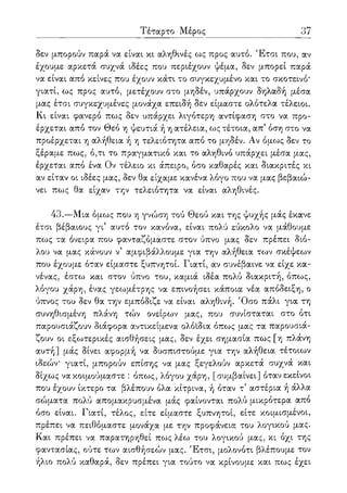 Τέταρτο Μέρος 37
δεν μπορούν παρά να είναι κι αληθινές ως προς αυτό. Έτσι που, αν
έχουμε αρκετά συχνά ιδέες που περιέχουν ψέμα, δεν μπορεί παρά
να είναι από κείνες που έχουν κάτι το συγκεχυμένο και το σκοτεινό*
γιατί, ως προς αυτό, μετέχουν στο μηδέν, υπάρχουν δηλαδή μέσα
μας έτσι συγκεχυμένες μονάχα επειδή δεν είμαστε ολότελα τέλειοι.
Κι είναι φανερό πως δεν υπάρχει λιγότερη αντίφαση στο να προ-
έρχεται από τον Θεό η ψευτιά ή η ατέλεια, ως τέτοια, απ' όση στο να
προέρχεται η αλήθεια ή η τελειότητα από το μηδέν. Αν όμως δεν το
ξέραμε πως, ό,τι το πραγματικό και το αληθινό υπάρχει μέσα μας,
έρχεται από ένα Ον τέλειο κι άπειρο, όσο καθαρές και διακριτές κι
αν είταν οι ιδέες μας, δεν θα είχαμε κανένα λόγο που να μας βεβαιώ-
νει πως θα είχαν την τελειότητα να είναι αληθινές.
43.—Μια όμως που η γνώση τού Θεού και της ψυχής μάς έκανε
έτσι βέβαιους γι5 αυτό τον κανόνα, είναι πολύ εύκολο να μάθουμε
πως τα όνειρα που φανταζόμαστε στον ύπνο μας δεν πρέπει διό-
λου να μας κάνουν ν5 αμφιβάλλουμε για την αλήθεια των σκέψεων
που έχουμε όταν είμαστε ξυπνητοί. Γιατί, αν συνέβαινε να είχε κα-
νένας, έστω και στον ύπνο του, καμιά ιδέα πολύ διακριτή, όπως,
λόγου χάρη, ένας γεωμέτρης να επινοήσει κάποια νέα απόδειξη, ο
ύπνος του δεν θα την εμπόδιζε να είναι αληθινή. Όσο πάλι για τη
συνηθισμένη πλάνη τών ονείρων μας, που συνίσταται στο ότι
παρουσιάζουν διάφορα αντικείμενα ολόιδια όπως μας τα παρουσιά-
ζουν οι εξωτερικές αισθήσεις μας, δεν έχει σημασία πως [η πλάνη
αυτή] μάς δίνει αφορμή να δυσπιστούμε για την αλήθεια τέτοιων
ιδεών* γιατί, μπορούν επίσης να μας ξεγελούν αρκετά συχνά και
δίχως να κοιμούμαστε : όπως, λόγου χάρη, [συμβαίνει] όταν εκείνοι
που έχουν ίκτερο τα βλέπουν όλα κίτρινα, ή όταν τ5 αστέρια ή άλλα
σώματα πολύ απομακρυσμένα μάς φαίνονται πολύ μικρότερα από
όσο είναι. Γιατί, τέλος, είτε είμαστε ξυπνητοί, είτε κοιμισμένοι,
πρέπει να πειθόμαστε μονάχα με την προφάνεια του λογικού μας.
Και πρέπει να παρατηρηθεί πως λέω του λογικού μας, κι όχι της
φαντασίας, ούτε των αισθήσεών μας. Έτσι, μολονότι βλέπουμε τον
ήλιο πολύ καθαρά, δεν πρέπει για τούτο να κρίνουμε και πως έχει
 
