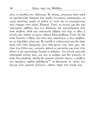 38 Λόγος περί της Μεθόδου
μόνο το μέγεθος που βλέπουμε. Κι επίσης, μπορούμε πολύ καλά
να φανταστούμε διακριτά ένα κεφάλι λιονταριού μπολιασμένο σε
κορμί κατσίκας, χωρίς να πρέπει γι5 αυτό και να συμπεράνουμε
πως υπάρχει στον κόσμο Χίμαιρα. Γιατί, το λογικό μας δεν μας
υπαγορεύει καθόλου πως ό,τι βλέπουμε και φανταζόμαστε έτσι
είναι αληθινό, αλλά μας υπαγορεύει βέβαια πως όλες οι ιδέες ή
έννοιές μας πρέπει να έχουν κάποια βάση αλήθειας. Γιατί, δεν θα
είταν δυνατόν, ο Θεός, που είναι όλος τελειότητα κι όλος αλήθεια,
να τις είχε βάλει μέσα μας. Κι επειδή οι συλλογισμοί μας δεν είναι
ποτέ, ούτε τόσο προφανείς, ούτε τόσο άρτιοι στον ύπνο μας, όσο
είναι στον ξύπνο μας—μολονότι κάποτε οι φαντασίες μας είναι τότε
εξίσου ή και περισσότερο ζωηρές κι έκδηλες— [το λογικό μας] μάς
υπαγορεύει επίσης πως, μια που οι σκέψεις μας δεν μπορούν να
είναι όλες αληθινές, επειδή δεν είμαστε ολότελα τέλειοι, η αλήθεια
που περιέχουν πρέπει αλάνθαστα106 να βρίσκεται σε κείνες που
έχουμε όταν είμαστε ξυπνητοί, μάλλον παρά στα όνειρά μας.
 