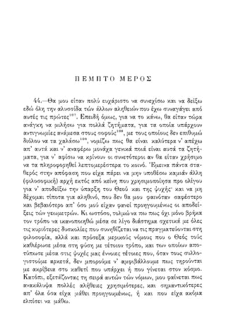 Π Ε Μ η Τ Ο Μ Ε Ρ Ο Σ
44.—Θα μου είταν πολύ ευχάριστο να συνεχίσω και να δείξω
εδώ όλη την αλυσσίδα τών άλλων αληθειών που έχω συναγάγει από
αυτές τις πρώτες107. Επειδή όμως, για να το κάνω, θα είταν τώρα
ανάγκη να μιλήσω για πολλά ζητήματα, για τα οποία υπάρχουν
αντιγνωμίες ανάμεσα στους σοφούς108, με τους οποίους δεν επιθυμώ
διόλου να τα χαλάσω109, νομίζο^ πως θα είναι καλύτερα ν5 απέχω
απ' αυτά και ν5 αναφέρω μονάχα γενικά ποιά είναι αυτά τα ζητή-
ματα, για ν5 αφίσω να κρίνουν οι συνετότεροι αν θα είταν χρήσιμο
να τα πληροφορηθεί λεπτομερέστερα το κοινό. Έμεινα πάντα στα-
θερός στην απόφαση που είχα πάρει να μην υποθέσω καμιάν άλλη
(φιλοσοφική) αρχή εκτός από κείνη που χρησιμοποίησα προ ολίγου
για ν5 αποδείξω την ύπαρξη του Θεού και της ψυχής' και να μη
δέχομαι τίποτα για αληθινό, που δεν θα μου φαινόταν σαφέστερο
και βεβαιότερο απ5 όσο μού είχαν φανεί προηγουμένως οι αποδεί-
ξεις τών γεωμετρών. Κι ωστόσο, τολμώ να πω πως όχι μόνο βρήκα
τον τρόπο να ικανοποιηθώ μέσα σε λίγο διάστημα σχετικά με όλες
τις κυριότερες δυσκολίες που συνηθίζεται να τις πραγματεύονται στη
φιλοσοφία, αλλά και πρόσεξα μερικούς νόμους που ο Θεός τούς
καθιέρωσε μέσα στη φύση με τέτοιον τρόπο, και των οποίων απο-
τύπωσε μέσα στις ψυχές μας έννοιες τέτοιες που, όταν τους συλλο-
γιστούμε αρκετά, δεν μπορούμε ν5 αμφιβάλλουμε πως τηρούνται
με ακρίβεια στο καθετί που υπάρχει ή που γίνεται στον κόσμο.
Κατόπι, εξετάζοντας τη σειρά αυτών τών νόμων, μου φαίνεται πως
ανακάλυψα πολλές αλήθειες χρησιμότερες, και σημαντικότερες
απ5 όλα όσα είχα μ,άθει προηγουμένως, ή και που είχα ακόμα
ελπίσει να μάθω.
 