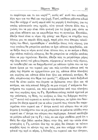 ΓΙέμπτο Μέρος 41
το σαφέστερο και το πιο νοητό114, εκτός απ5 αυτό που ειπώθηκε
λίγο πριν για τον Θεό και την ψυχή. Γιατί, υπόθεσα μάλιστα ειδικά
πως δεν υπήρχε α αυτή καμιά από τις μορφές ή ποιότητες, για τις
οποίες φιλονεικούν στις σχολές, ούτε γενικά τίποτα άλλο που η
γνώση του να μην είναι τόσο φυσική για τις ψυχές μας, ώστε να
μας είναι αδύνατο και να καμωθούμε πως το αγνοούμε. Επιπλέον,
έδειξα ποιοι είναι οι νόμοι τής φύσης' και δίχως να στηρίξω τους
λόγους μου σε καμιάν άλλη αρχή, παρά μόνο στις άπειρες τελειό-
τητες του Θεού, προσπάθησα ν5 αποδείξω όλους τούς νόμους, για
τους οποίους θα μπορούσε κανένας να έχει κάποιες αμφιβολίες, και
να δείξω πως οι νόμοι αυτοί είναι τέτοιοι που, κι αν ακόμα ο Θεός
είχε πλάσει πολλούς κόσμους, δεν θα μπορούσε να υπάρξει κανένας
όπου να μην τηρούνται. Κατόπι, έδειξα πώς το μεγαλύτερο μέρος
τής ύλης αυτού τού χάους έπρεπε, σύμφωνα μ' αυτούς τούς νόμους,
να τοποθετηθεί και να διαρρυθμιστεί με κάποιον τρόπο που να την
έκανε όμοια με τον ουρανό μας' και πώς ωστόσο κάποια από τα
μέρη της έπρεπε να σχηματίσουν μια γη, κάποια άλλα πλανήτες
και κομήτες και κάποια άλλα έναν ήλιο και απλανείς αστέρες. Κι
εδώ, επιμένοντας στο θέμα τού φωτός115, εξήγησα πολύ διεξοδικά
ποιο θα είταν εκείνο που έπρεπε να βρίσκεται στον ήλιο και τα
αστέρια, και πώς αποκεί διέσχιζε σε μια στιγμή τ5 απέραντα δια-
στήματα του ουρανού, και πώς αντανακλιόταν από τους πλανήτες
και τους κομήτες προς τη Γη. Πρόσθεσα επίσης πολλά σχετικά με
την υπόσταση, τη θέση, τις κινήσεις κι όλες τις διάφορες ποιότη-
τες116 αυτού τού ουρανού κι αυτών τών άστρων, σε τρόπο που θεω-
ρούσα ότι έλεγα αρκετά για να κάνω γνωστό πως τίποτα δεν παρα-
τηρείται στον ουρανό και τ5 άστρα αυτού τού κόσμου που να μην
έπρεπε ή τουλάχιστον που να μη μπορούσε να φαίνεται ολόϊδιο στον
ουρανό και τ5 άστρα του κόσμου που περίγραφα. Αποκεί κατέληξα
να μιλήσω ειδικά για τη Γη : πώς, αν και είχα υποθέσει ρητά ότι ο
Θεός δεν είχε βάλει κανένα βάρος στην ύλη, από την οποία είναι
φτιαγμένη η Γη, ωστόσο όλα της τα μέρη δεν έπαυαν να τείνουν
ακριβώς προς το κέντρο της και πώς, μια που υπήρχε στην επι-
φάνειά της νερό κι αέρας, η διάταξη του ουρανού και το^ν άστρων,
 