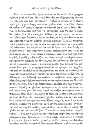 44 Λόγος περί της Μεθόδου
48.—Για να μπορέσει όμως κανένας να δει μετί τρόπο πραγμα-
τεύτηκα αυτό το θέμα, θέλω να βάλω εδώ την εξήγηση της κίνησης
της καρδιάς και των αρτηριο)ν125. Καθώς η κίνηση αυτή είναι η
πρώτη κι η γενικότερη που παρατηρεί κανένας στα ζώα, εύκολα
θα κρίνει απ5 αυτή τί πρέπει να σκεφτεί για όλες τις άλλες. Και,
για να δυσκολευτεί λιγότερο να καταλάβει ό,τι θα πω γι5 αυτή,
θα ήθελα, όσοι δεν κατέχουν διόλου την ανατομία, να κάνουν
τον κόπο, πριν διαβάσουν τα παρακάτω, να βάλουν κάποιον να κό-
ψει μπροστά τους την καρδιά κανενός μεγάλου ζώου με πνεμόνια,
γιατί η καρδιά αυτή είναι σε όλα της αρκετά όμοια με την καρδιά
τού ανθρώπου. Και να βάλουν να τους δείξουν τους δυο θαλάμους
ή κοιλότητες126 που υπάρχουν σ' αυτή: πρώτα κείνη που είναι στο
δεξί μέρος της, και στην οποία ανταποκρίνονται δύο σωλήνες πολύ
φαρδείς, δηλαδή η κοίλη φλέβα, που είναι το κυριότερο δοχείο τού αί-
ματος και σαν ο κορμός τού δέντρου, που όλες οι άλλες φλέβες τού σώ-
ματος είναι κλάδοι του, κι η αρτηριακή φλέβα, που άσκημα την ονό-
μασαν έτσι, γιατί στην πραγματικότητα είναι αρτηρία, που αρχίζον-
τας από την καρδιά, διαιρείται, αφού βγει απ5 αυτή, σε πολλούς κλά-
δους, που πάνε κι απλώνονται παντού μέσα στα πνεμόνια. Κατόπι,[να
βάλουν να τους δείξουν] την κοιλότητα που βρίσκεται στο αριστερό
μέρος [της καρδιάς] και στην οποία ανταποκρίνονται με τον ίδιο τρό-
πο δυο σωλήνες, όσο ή και περισσότερο φαρδείς από τους προηγού-
μενους: δηλαδή, η φλεβική αρτηρία—που κι αυτήν άσκημα την
ονόμασαν έτσι, γιατί δεν είναι παρά μια φλέβα που έρχεται από τα
πνεμόνια, όπου είναι διαιρεμένη σε πολλούς κλάδους, μπλεγμένους
με τους κλάδους τής αρτηριακής φλέβας, καθώς και με τους κλά-
δους αυτού τού αγωγού που ονομάζεται τραχεία, κι από τον οποίο
μπαίνει ο αέρας τής αναπνοής—κι η μεγάλη αρτηρία, που, βγαίνον-
τας από την καρδιά, στέλνει τους κλάδους της σ5 όλο το σώμα. Θα
ήθελα επίσης να τους δείξουν μ5 επιμέλεια τους ένδεκα μικρούς
υμένες127, που ανοιγοκλείνουν σαν ισάριθμες πορτούλες τα τέσσερα
ανοίγματα που βρίσκονται στις δυο αυτές κοιλότητες : δηλαδή
[τρεις υμένες] στην είσοδο της κοίλης φλέβας, όπου είναι βαλμένοι
σε τρόπο που δεν μπορούν διόλου να εμποδίσουν το αίμα που η φλέ-
 
