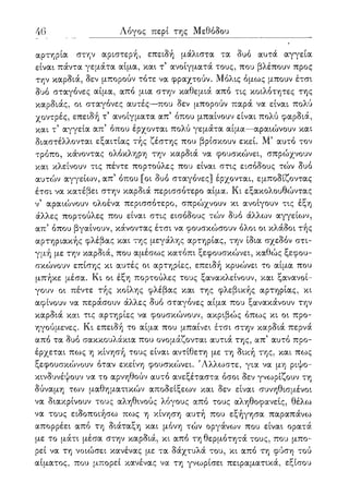 46 Λόγος περί της Μεθόδου
αρτηρία στην αριστερή, επειδή μάλιστα τα δυο αυτά αγγεία
είναι πάντα γεμάτα αίμα, και τ ανοίγματά τους, που βλέπουν προς
την καρδιά, δεν μπορούν τότε να φραχτούν. Μόλις όμως μπουν έτσι
δυο σταγόνες αίμα, από μια στην καθεμιά από τις κοιλότητες της
καρδιάς, οι σταγόνες αυτές—που δεν μπορούν παρά να είναι πολύ
χοντρές, επειδή τ' ανοίγματα απ5 όπου μπαίνουν είναι πολύ φαρδιά,
και τ' αγγεία απ5 όπου έρχονται πολύ γεμάτα αίμα—αραιώνουν και
διαστέλλονται εξαιτίας τής ζέστης που βρίσκουν εκεί. Μ5 αυτό τον
τρόπο, κάνοντας ολόκληρη την καρδιά να φουσκώνει, σπρώχνουν
και κλείνουν τις πέντε πορτούλες που είναι στις εισόδους τών δυο
αυτών αγγείων, απ5 όπου [οι δυο σταγόνες] έρχονται, εμποδίζοντας
έτσι να κατέβει στην καρδιά περισσότερο αίμα. Κι εξακολουθώντας
ν5 αραιώνουν ολοένα περισσότερο, σπρώχνουν κι ανοίγουν τις έξη
άλλες πορτούλες που είναι στις εισόδους τών δυο άλλων αγγείων,
απ5 όπου βγαίνουν, κάνοντας έτσι να φουσκώσουν όλοι οι κλάδοι τής
αρτηριακής φλέβας και της μεγάλης αρτηρίας, την ίδια σχεδόν στι-
γμή με την καρδιά, που αμέσως κατόπι ξεφουσκώνει, καθώς ξεφου-
σκώνουν επίσης κι αυτές οι αρτηρίες, επειδή κρυώνει το αίμα που
μπήκε μέσα. Κι οι έξη πορτούλες τους ξανακλείνουν, και ξανανοί-
γουν οι πέντε τής κοίλης φλέβας και της φλεβικής αρτηρίας, κι
αφίνουν να περάσουν άλλες δυο σταγόνες αίμα που ξανακάνουν την
καρδιά και τις αρτηρίες να φουσκώνουν, ακριβώς όπως κι οι προ-
ηγούμενες. Κι επειδή το αίμα που μπαίνει έτσι στην καρδιά περνά
από τα δυο σακκουλάκια που ονομάζονται αυτιά της, απ' αυτό προ-
έρχεται πως η κίνησή τους είναι αντίθετη με τη δική της, και πως
ξεφουσκώνουν όταν εκείνη φουσκώνει. 'Αλλωστε, για να μη ριψο-
κινδυνέψουν να το αρνηθούν αυτό ανεξέταστα όσοι δεν γνωρίζουν τη
δύναμη των μαθηματικών αποδείξεων και δεν είναι συνηθισμένοι
να διακρίνουν τους αληθινούς λόγους από τους αληθοφανείς, θέλω
να τους ειδοποιήσω πως η κίνηση αυτή που εξήγησα παραπάνω
απορρέει από τη διάταξη και μόνη τών οργάνων που είναι ορατά
με το μάτι μέσα στην καρδιά, κι από τη θερμότητά τους, που μπο-
ρεί να τη νοιώσει κανένας με τα δάχτυλά του, κι από τη φύση τού
αίματος, που μπορεί κανένας να τη γνωρίσει πειραματικά, εξίσου
 