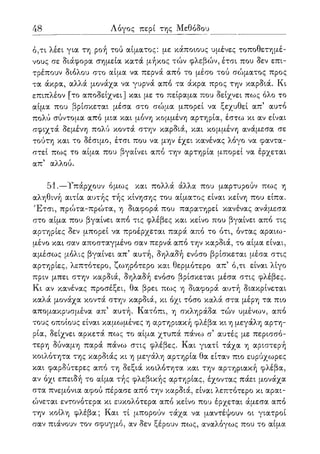 48 Λόγος περί της Μεθόδου
ό,τι λέει για τη ροή τού αίματος: με κάποιους υμένες τοποθετημέ-
νους σε διάφορα σημεία κατά μήκος τών φλεβών, έτσι που δεν επι-
τρέπουν διόλου στο αίμα να περνά από το μέσο τού σώματος προς
τα άκρα, αλλά μονάχα να γυρνά από τα άκρα προς την καρδιά. Κι
επιπλέον [το αποδείχνει] και με το πείραμα που δείχνει πως όλο το
αίμα που βρίσκεται μέσα στο σώμα μπορεί να ξεχυθεί απ5 αυτό
πολύ σύντομα από μια και μόνη κομμένη αρτηρία, έστω κι αν είναι
σφιχτά δεμένη πολύ κοντά στην καρδιά, και κομμένη ανάμεσα σε
τούτη και το δέσιμο, έτσι που να μην έχει κανένας λόγο να φαντα-
στεί πως το αίμα που βγαίνει από την αρτηρία μπορεί να έρχεται
απ5 αλλού.
51.—Τπάρχουν όμως και πολλά άλλα που μαρτυρούν πως η
αληθινή αιτία αυτής τής κίνησης του αίματος είναι κείνη που είπα.
Έτσι, πρώτα-πρώτα, η διαφορά που παρατηρεί κανένας ανάμεσα
στο αίμα που βγαίνει από τις φλέβες και κείνο που βγαίνει από τις
αρτηρίες δεν μπορεί να προέρχεται παρά από το ότι, όντας αραιω-
μένο και σαν αποσταγμένο σαν περνά από την καρδιά, το αίμα είναι,
αμέσως μόλις βγαίνει απ5 αυτή, δηλαδή ενόσο βρίσκεται μέσα στις
αρτηρίες, λεπτότερο, ζωηρότερο και θερμότερο απ5 ό,τι είναι λίγο
πριν μπει στην καρδιά, δηλαδή ενόσο βρίσκεται μέσα στις φλέβες.
Κι αν κανένας προσέξει, θα βρει πως η διαφορά αυτή διακρίνεται
καλά μονάχα κοντά στην καρδιά, κι όχι τόσο καλά στα μέρη τα πιο
απομακρυσμένα απ' αυτή. Κατόπι, η σκληράδα τών υμένων, από
τους οποίους είναι καμωμένες η αρτηριακή φλέβα κι η μεγάλη αρτη-
ρία, δείχνει αρκετά πως το αίμα χτυπά πάνω σ5 αυτές με περισσό-
τερη δύναμη παρά πάνω στις φλέβες. Και γιατί τάχα η αριστερή
κοιλότητα της καρδιάς κι η μεγάλη αρτηρία θα είταν πιο ευρύχωρες
και φαρδύτερες από τη δεξιά κοιλότητα και την αρτηριακή φλέβα,
αν όχι επειδή το αίμα τής φλεβικής αρτηρίας, έχοντας πάει μονάχα
στα πνεμόνια αφού πέρασε από την καρδιά, είναι λεπτότερο κι αραι-
ώνεται εντονότερα κι ευκολότερα από κείνο που έρχεται άμεσα από
την κοίλη φλέβα; Και τί μπορούν τάχα να μαντέψουν οι γιατροί
σαν πιάνουν τον σφυγμό, αν δεν ξέρουν πως, αναλόγως που το αίμα
 