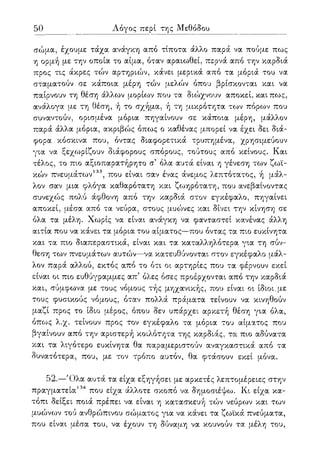 50 Λόγος περί της Μεθόδου
σώμα, έχουμε τάχα ανάγκη από τίποτα άλλο παρά να πούμε πως
η ορμή με την οποία το αίμα, όταν αραιωθεί, περνά από την καρδιά
προς τις άκρες τών αρτηριών, κάνει μερικά από τα μόριά του να
σταματούν σε κάποια μέρη τών μελών όπου βρίσκονται και να
παίρνουν τη θέση άλλων μορίων που τα διώχνουν αποκεί, και πως,
ανάλογα με τη θέση, ή το σχήμα, ή τη μικρότητα των πόρων που
συναντούν, ορισμένα μόρια πηγαίνουν σε κάποια μέρη, μάλλον
παρά άλλα μόρια, ακριβώς όπως ο καθένας μπορεί να έχει δει διά-
φορα κόσκινα που, όντας διαφορετικά τρυπημένα, χρησιμεύουν
για να ξεχωρίζουν διάφορους σπόρους, τούτους από κείνους. Και
τέλος, το πιο αξιοπαρατήρητο σ5 όλα αυτά είναι η γένεση των ζωι-
κών πνευμάτων133, που είναι σαν ένας άνεμος λεπτότατος, ή μάλ-
λον σαν μια φλόγα καθαρότατη και ζωηρότατη, που ανεβαίνοντας
συνεχώς πολύ άφθονη από την καρδιά στον εγκέφαλο, πηγαίνει
αποκεί, μέσα από τα νεύρα, στους μυώνες και δίνει την κίνηση σε
όλα τα μέλη. Χωρίς να είναι ανάγκη να φανταστεί κανένας άλλη
αιτία που να κάνει τα μόρια του αίματος—που όντας τα πιο ευκίνητα
και τα πιο διαπεραστικά, είναι και τα καταλληλότερα για τη σύν-
θεση των πνευμάτων αυτών—να κατευθύνονται στον εγκέφαλο μάλ-
λον παρά αλλού, εκτός από το ότι οι αρτηρίες που τα φέρνουν εκεί
είναι οι πιο ευθύγραμμες απ5 όλες όσες προέρχονται από την καρδιά
και, σύμφωνα με τους νόμους τής μηχανικής, που είναι οι ίδιοι.με
τους φυσικούς νόμους, όταν πολλά πράματα τείνουν να κινηθούν
μαζί προς το ίδιο μέρος, όπου δεν υπάρχει αρκετή θέση για όλα,
όπως λ.χ. τείνουν προς τον εγκέφαλο τα μόρια του αίματος που
βγαίνουν από την αριστερή κοιλότητα της καρδιάς, τα πιο αδύνατα
και τα λιγότερο ευκίνητα θα παραμεριστούν αναγκαστικά από τα
δυνατότερα, που, με τον τρόπο αυτόν, θα φτάσουν εκεί μόνα.
52.—Όλα αυτά τα είχα εξηγήσει με αρκετές λεπτομέρειες στην
πραγματεία134 που είχα άλλοτε σκοπό να δημοσιέψω. Κι είχα κα-
τόπι δείξει ποιά πρέπει να είναι η κατασκευή τών νεύρων και των
μυώνων τού ανθρο^πινου σώματος για να κάνει τα ζωϊκά πνεύματα,
που είναι μέσα του, να έχουν τη δύναμη να κουνούν τα μέλη του,
 