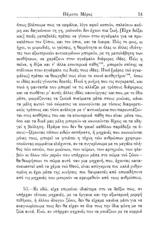 ΓΙέμπτο Μέρος 51
όπως βλέπουμε πως τα κεφάλια, λίγο αφού κοπούν, σαλεύουν ακό-
μη και δαγκώνουν τη γη, μολονότι δεν έχουν πια ζωή. [Είχα δείξει
και] ποιές μεταβολές πρέπει να γίνουν στον εγκέφαλο για να προ-
καλέσουν τον ξύπνο, και τον ύπνο, και τα όνειρα. Πώς το φως, οι
ήχοι, οι μυρωδιές, οι γεύσεις, η θερμότητα κι όλες οι άλλες ιδιότη-
τες των εξωτερικών αντικειμένων μπορούν, με τη μεσολάβηση των
αισθήσεων, να χαράζουν στον εγκέφαλο διάφορες ιδέες. Πώς η
πείνα, η δίψα και τ άλλα εσωτερικά πάθη135, μπορούν επίσης να
στέλνουν στον εγκέφαλο τις δικές τους ιδέες. Ποιο [μέρος τού εγκε-
φάλου] πρέπει να θεωρηθεί πως είναι το κοινό αισθητήριο136, όπου
οι ιδέες αυτές γίνονται δεκτές. Ποιο η μνήμη που τις συγκρατεί, και
ποιο η φαντασία που μπορεί να τις αλλάζει με τρόπους διάφορους
και να συνθέτει μ5 αυτές άλλες ιδέες καινούργιες* και που, με το ίδιο
μέσο, μοιράζοντας τα ζωικά πνεύματα μέσα στους μυώνες, κάνει
τα μέλη αυτού τού σώματος να κουνιούνται με τόσους διαφορετι-
κούς τρόπους και τόσο ανάλογα με τ' αντικείμενα που παρουσιάζον-
ται στις αισθήσεις του και τα εσωτερικά πάθη που είναι μέσα του,
όσο και τα δικά μας μέλη μπορούν να κουνιούνται δίχως να τα οδη-
γεί η βούληση. Πράμα που δεν θα φανεί καθόλου παράδοξο σε ό-
σους—ξέροντας πόσων ειδών αυτόματα, ή μηχανές που κουνιούνται
μόνες τους, μπορεί να φτιάσει η τέχνη τών ανθρώπων χρησιμο-
ποιώντας κομμάτια ελάχιστα, αν τα συγκρίνουμε με το μεγάλο πλή-
θος τών οστών, των μυώνων, των νεύρων, των αρτηριών, των φλε-
βών κι όλων τών μερών που υπάρχουν μέσα στο σώμα τού ζώου—
θα θεωρήσουν το σώμα αυτό σαν μια μηχανή, που, έχοντας κατα-
σκευαστεί από τα χέρια τού Θεού, είναι ασύγκριτα πιο καλά ρυθμι-
σμένη κι έχει μέσα της κινήσεις πιο θαυμαστές από οποιαδήποτε
από τις μηχανές που μπορούν να εφευρεθούν από τους ανθρώπους.
53.—Κι εδώ, είχα επιμείνει ιδιαίτερα στο να δείξω πως, αν
υπήρχαν τέτοιες μηχανές, με τα όργανα και την εξωτερική μορφή
πιθήκου, ή άλλου άλογου ζώου, δεν θα είχαμε κανένα μέσο για να
αναγνωρίσουμε πως δεν θα είχαν σε όλα τους την ίδια φύση με τα
ζώα αυτά. Ενώ, αν υπήρχαν μηχανές που να μοιάζουν με τα κορμιά
 