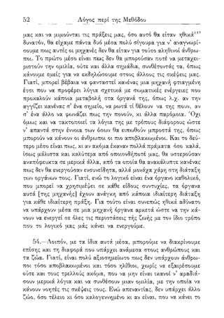 117 Λόγος περί της Μεθόδου
μας και να μιμούνται τις πράξεις μας, όσο αυτό θα είταν ηθικά137
δυνατόν, θα είχαμε πάντα δυο μέσα πολύ σίγουρα για ν5 αναγνωρί-
σουμε πως αυτές οι μηχανές δεν θα είταν για τούτο αληθινοί άνθρω-
ποι. Το πρώτο μέσο είναι πως δεν θα μπορούσαν ποτέ να μεταχει-
ριστούν την ομιλία, ούτε και άλλα σημάδια, συνθέτοντάς τα, όπως
κάνουμε εμείς για να εκδηλώσουμε στους άλλους τις σκέψεις μας.
Γιατί, μπορεί βέβαια να φανταστεί κανένας μια μηχανή φτιαγμένη
έτσι που να προφέρει λόγια σχετικά με σωματικές ενέργειες που
προκαλούν κάποια μεταβολή στα όργανά της, όπως λ.χ. αν την
αγγίζει κανένας σ5 ένα σημείο, να ρωτά τί θέλουν να της πουν, αν
σ5 ένα άλλο να φωνάζει πως την πονούν, κι άλλα παρόμοια. Όχι
όμως και να τακτοποιεί τα λόγια της με τρόπους διάφορους ώστε
ν5 απαντά στην έννοια των όσων θα ειπωθούν μπροστά της, όπως
μπορούν να κάνουν οι άνθρωποι οι πιο αποβλακωμένοι. Και το δεύ-
τερο μέσο είναι πως, κι αν ακόμα έκαναν πολλά πράματα όσο καλά,
ίσως μάλιστα και καλύτερα από οποιονδήποτέ μας, θα υστερούσαν
αναπόφευκτα σε μερικά άλλα, από τα οποία θα ανακάλυπτε κανένας
πως δεν θα ενεργούσαν ενσυνείδητα, αλλά μονάχα χάρη στη διάταξη
των οργάνων τους. Γιατί, ενώ το λογικό είναι ένα όργανο καθολικό,
που μπορεί να χρησιμέψει σε κάθε είδους συντυχίες, τα όργανα
αυτά [της μηχανής] έχουν ανάγκη από κάποια ιδιαίτερη διάταξη
για κάθε ιδιαίτερη πράξη. Για τούτο είναι συνεπώς ηθικά αδύνατο
να υπάρχουν μέσα σε μια μηχανή όργανα αρκετά ώστε να την κά-
νουν να ενεργεί σε όλες τις περιστάσεις τής ζωής με τον ίδιο τρόπο
που το λογικό μας μάς κάνει να ενεργούμε.
54.—Λοιπόν, με τα ίδια αυτά μέσα, μπορούμε να διακρίνουμε
επίσης και τη διαφορά που υπάρχει ανάμεσα στους ανθρώπους και
τα ζώα. Γιατί, είναι πολύ αξιοσημείωτο πως δεν υπάρχουν άνθρω-
ποι τόσο αποβλακωμένοι και τόσο ηλίθιοι, χωρίς να εξαιρέσουμε
ούτε και τους τρελλούς ακόμα, που να μην είναι ικανοί ν5 αραδιά-
σουν μερικά λόγια και να συνθέσουν μιαν ομιλία, με την οποία να
κάνουν νοητές τις σκέψεις τους. Ενώ απεναντίας, δεν υπάρχει άλλο
ζώο, όσο τέλειο κι όσο καλογεννημένο κι αν είναι, που να κάνει το
 