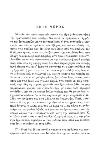 Ε Κ Τ Ο Μ Ε Ρ Ο Σ
56.—Λοιπόν, πάνε τώρα τρία χρόνια που είχα φτάσει στο τέλος
τής πραγματείας που περιέχει όλα αυτά τα πράματα, κι άρχιζα
να την ξανακοιτάζω για να την παραδώσω σ5 έναν τυπογράφο, όταν
έμαθα πως κάποια πρόσωπα που σέβομαι, και που η επιβολή τους
πάνω στις πράξεις μου δεν είναι μικρότερη από την επιβολή τής
δικής μου κρίσης πάνω στις σκέψεις μου, είχαν αποδοκιμάσει μιαν
άποψη περί φυσικής δημοσιευμένη, λίγο πριν, από κάποιον άλλον145.
Δεν θέλο^ να πω ότι συμφωνούσα με την άποψη αυτή, παρά μονάχα
πως, πριν από τη μομφή τους, δεν είχα παρατηρήσει στην άποψη
αυτή τίποτα που να μ5 έκανε να φανταστώ πως είταν επιζήμια για
τη θρησκεία ή για το κράτος, και που να μ5 εμπόδιζε επομένως να
τη γράψω κι εγώ, αν το λογικό μου με είχε κάνει να την παραδεχτώ.
Κι αυτό μ5 έκανε να φοβηθώ μήπως βρισκόταν ίσως επίσης, ανά-
μεσα και στις δικές μου γνώμες, καμιά, στην οποία να είχα γελα-
στεί, παρ' όλη τη μεγάλη φροντίδα που έχω πάντα βάλει να μην
παραδέχομαι γνώμες νέες ενόσο δεν έχω γι5 αυτές πολύ σίγουρες
αποδείξεις, και να μη γράφω διόλου γνώμες που θα μπορούσαν να
ζημιώσουν κανέναν. Λυτό είταν αρκετό για να με αναγκάσει ν5 αλ-
λάξω την απόφαση που είχα λάβει να τις δημοσιέψω. Γιατί, μολο-
νότι οι λόγοι, για τους οποίους την είχα πάρει προηγουμένως, είταν
πολύ δυνατοί, η κλίση μου, που με έκανε να μισώ πάντα το επάγ-
γελμα του να φτιάνω βιβλία, με έκανε και να βρω αμέσως αρκετούς
άλλους λογούς για ν απαλλαγώ απο κείνη την αποφασή μου. Κι
οι λόγοι αυτοί είναι κι από τις δυο πλευρές τέτοιοι, που όχι μόνο
εγώ έχω κάποιο συμφέρον να τους εκθέσω εδώ, αλλά και το κοινό
έχει ίσο^ς συμφέρον να τους μάθει.
57.—Ποτέ δεν έδωσα μεγάλη σημασία στα πράματα που προ-
έρχονταν από το πνεύμα μου. Κι ενόσο δεν είχα συγκομίσει από τη
 