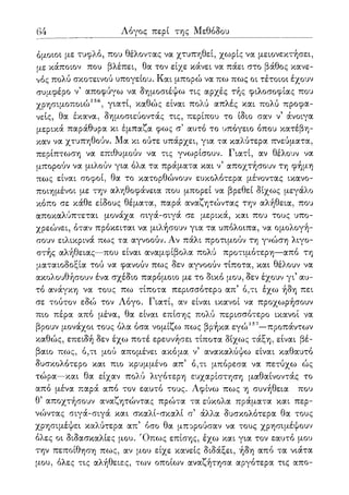64 Λόγος περί της Μεθόδου
όμοιοι με τυφλό, που θέλοντας να χτυπηθεί, χωρίς να μειονεκτήσει,
με κάποιον που βλέπει, θα τον είχε κάνει να πάει στο βάθος κανε-
νός πολύ σκοτεινού υπογείου. Και μπορώ να πω πως οι τέτοιοι έχουν
συμφέρο ν' αποφύγω να δημοσιέψω τις αρχές τής φιλοσοφίας που
χρησιμοποιώ156, γιατί, καθώς είναι πολύ απλές και πολύ προφα-
νείς, θα έκανα, δημοσιεύοντάς τις, περίπου το ίδιο σαν ν' άνοιγα
μερικά παράθυρα κι έμπαζα φως σ5 αυτό το υπόγειο όπου κατέβη-
καν να χτυπηθούν. Μα κι ούτε υπάρχει, για τα καλύτερα πνεύματα,
περίπτωση να επιθυμούν να τις γνωρίσουν. Γιατί, αν θέλουν να
μπορούν να μιλούν για όλα τα πράματα και ν5 αποχτήσουν τη φήμη
πως είναι σοφοί, θα το κατορθώνουν ευκολότερα μένοντας ικανο-
ποιημένοι με την αληθοφάνεια που μπορεί να βρεθεί δίχως μεγάλο
κόπο σε κάθε είδους θέματα, παρά αναζητώντας την αλήθεια, που
αποκαλύπτεται μονάχα σιγά-σιγά σε μερικά, και που τους υπο-
χρεώνει, όταν πρόκειται να μιλήσουν για τα υπόλοιπα, να ομολογή-
σουν ειλικρινά πως τα αγνοούν. Αν πάλι προτιμούν τη γνώση λιγο-
στής αλήθειας—που είναι αναμφίβολα πολύ προτιμότερη—από τη
ματαιοδοξία τού να φανούν πως δεν αγνοούν τίποτα, και θέλουν να
ακολουθήσουν ένα σχέδιο παρόμοιο με το δικό μου, δεν έχουν γι5 αυ-
τό ανάγκη να τους πω τίποτα περισσότερο απ' ό,τι έχω ήδη πει
σε τούτον εδώ τον Λόγο. Γιατί, αν είναι ικανοί να προχωρήσουν
πιο πέρα από μένα, θα είναι επίσης πολύ περισσότερο ικανοί να
βρουν μονάχοι τους όλα όσα νομίζω πως βρήκα εγώ157—προπάντων
καθώς, επειδή δεν έχω ποτέ ερευνήσει τίποτα δίχως τάξη, είναι βέ-
βαιο πως, ό,τι μού απομένει ακόμα ν' ανακαλύψω είναι καθαυτό
δυσκολότερο και πιο κρυμμένο απ5 ό,τι μπόρεσα να πετύχω ώς
τώρα—και θα είχαν πολύ λιγότερη ευχαρίστηση μαθαίνοντάς το
από μένα παρά από τον εαυτό τους. Λφίνω πως η συνήθεια που
θ5 αποχτήσουν αναζητώντας πρώτα τα εύκολα πράματα και περ-
νώντας σιγά-σιγά και σκαλί-σκαλί α άλλα δυσκολότερα θα τους
χρησιμέψει καλύτερα απ' όσο θα μπορούσαν να τους χρησιμέψουν
όλες οι διδασκαλίες μου. Όπως επίσης, έχω και για τον εαυτό μου
την πεποίθηση πως, αν μου είχε κανείς διδάξει, ήδη από τα νιάτα
μου, όλες τις αλήθειες, των οποίων αναζήτησα αργότερα τις απο-
 