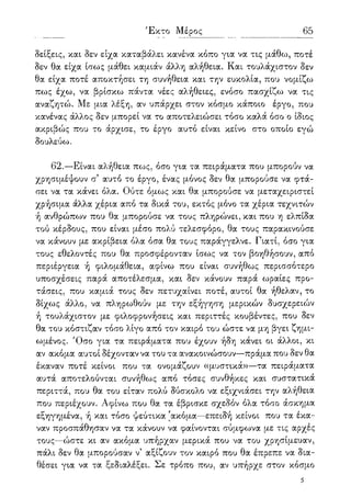Έκτο Μέρος 65
δείξεις, και δεν είχα καταβάλει κανένα κόπο για να τις μάθω, ποτέ
δεν θα είχα ίσως μάθει καμιάν άλλη αλήθεια. Και τουλάχιστον δεν
θα είχα ποτέ αποκτήσει τη συνήθεια και την ευκολία, που νομίζω
πως έχω, να βρίσκω πάντα νέες αλήθειες, ενόσο πασχίζω να τις
αναζητώ. Με μια λέξη, αν υπάρχει στον κόσμο κάποιο έργο, που
κανένας άλλος δεν μπορεί να το αποτελειώσει τόσο καλά όσο ο ίδιος
ακριβώς που το άρχισε, το έργο αυτό είναι κείνο στο οποίο εγώ
δουλεύω.
62.—Είναι αλήθεια πως, όσο για τα πειράματα που μπορούν να
χρησιμέψουν α αυτό το έργο, ένας μόνος δεν θα μπορούσε να φτά-
σει να τα κάνει όλα. Ούτε όμως και θα μπορούσε να μεταχειριστεί
χρήσιμα άλλα χέρια από τα δικά του, εκτός μόνο τα χέρια τεχνιτών
ή ανθρώπων που θα μπορούσε να τους πληρώνει, και που η ελπίδα
τού κέρδους, που είναι μέσο πολύ τελεσφόρο, θα τους παρακινούσε
να κάνουν με ακρίβεια όλα όσα θα τους παράγγελνε. Γιατί, όσο για
τους εθελοντές που θα προσφέρονταν ίσως να τον βοηθήσουν, από
περιέργεια ή φιλομάθεια, αφίνω που είναι συνήθως περισσότερο
υποσχέσεις παρά αποτέλεσμα, και δεν κάνουν παρά ωραίες προ-
τάσεις, που καμιά τους δεν πετυχαίνει ποτέ, αυτοί θα ήθελαν, το
δίχως άλλο, να πληρωθούν με την εξήγηση μερικών δυσχερειών
η τουλάχιστον με φιλοφρονήσεις και περιττές κουβέντες, που δεν
θα του κόστιζαν τόσο λίγο από τον καιρό του ώστε να μη βγει ζημι-
ωμένος. Όσο για τα πειράματα που έχουν ήδη κάνει οι άλλοι, κι
αν ακόμα αυτοί δέχονταν να του τα ανακοινώσουν—πράμα που δεν θα
έκαναν ποτέ κείνοι που τα ονομάζουν «μυστικά»—τα πειράματα
αυτά αποτελούνται συνήθως από τόσες συνθήκες και συστατικά
περιττά, που θα του είταν πολύ δύσκολο να εξιχνιάσει την αλήθεια
που περιέχουν. Αφίνω που θα τα έβρισκε σχεδόν όλα τόσο άσκημα
εξηγημένα, ή και τόσο ψεύτικα 'ακόμα—επειδή κείνοι που τα έκα-
ναν προσπάθησαν να τα κάνουν να φαίνονται σύμφωνα με τις αρχές
τους—ώστε κι αν ακόμα υπήρχαν μερικά που να του χρησίμευαν,
πάλι δεν θα μπορούσαν ν5 αξίζουν τον καιρό που θα έπρεπε να δια-
θέσει για να τα ξεδιαλέξει. Σε τρόπο που, αν υπήρχε στον κόσμο
5
 