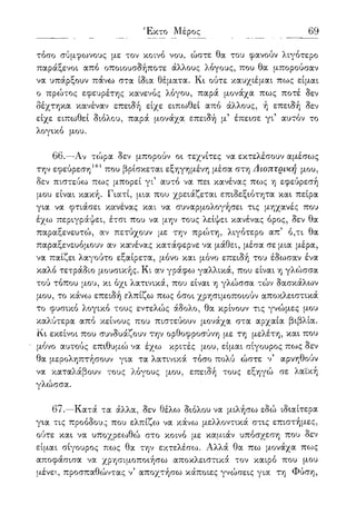 69
τόσο σύμφωνους με τον κοινό νου, ώστε θα του φανούν λιγότερο
παράξενοι από οποιουσδήποτε άλλους λόγους, που θα μπορούσαν
να υπάρξουν πάνω στα ίδια θέματα. Κι ούτε καυχιέμαι πως είμαι
ο πρώτος εφευρέτης κανενός λόγου, παρά μονάχα πως ποτέ δεν
δέχτηκα κανέναν επειδή είχε ειπωθεί από άλλους, ή επειδή δεν
είχε ειπωθεί διόλου, παρά μονάχα επειδή μ5 έπεισε γι5 αυτόν το
λογικό μου.
66.—Αν τώρα δεν μπορούν οι τεχνίτες να εκτελέσουν αμέσως
την εφεύρεση161 που βρίσκεται εξηγημένη μέσα στη Δίοπτρική μου,
δεν πιστεύω πως μπορεί γι5 αυτό να πει κανένας πως η εφεύρεσή
μου είναι κακή. Γιατί, μια που χρειάζεται επιδεξιότητα και πείρα
για να φτιάσει κανένας και να συναρμολογήσει τις μηχανές που
έχω περιγράψει, έτσι που να μην τους λείψει κανένας όρος, δεν θα
παραξενευτώ, αν πετύχουν με την πρώτη, λιγότερο απ5 ό,τι θα
παραξενευόμουν αν κανένας κατάφερνε να μάθει, μέσα σε μια μέρα,
να παίζει λαγούτο εξαίρετα, μόνο και μόνο επειδή του έδωσαν ένα
καλό τετράδιο μουσικής. Κι αν γράφω γαλλικά, που είναι η γλώσσα
τού τόπου μου, κι όχι λατινικά, που είναι η γλώσσα τών δασκάλων
μου, το κάνω επειδή ελπίζω πως όσοι χρησιμοποιούν αποκλειστικά
το φυσικό λογικό τους εντελώς άδολο, θα κρίνουν τις γνώμες μου
καλύτερα από κείνους που πιστεύουν μονάχα στα αρχαία βιβλία.
Κι εκείνοι που συνδυάζουν την ορθοφροσύνη με τη μελέτη, και που
μόνο αυτούς επιθυμώ να έχω κριτές μου, είμαι σίγουρος πως δεν
θα μεροληπτήσουν για τα λατινικά τόσο πολύ ώστε ν5 αρνηθούν
να καταλάβουν τους λόγους μου, επειδή τους εξηγώ σε λαϊκή
γλώσσα.
67.—Κατά τα άλλα, δεν θέλω διόλου να μιλήσω εδώ ιδιαίτερα
για τις προόδους που ελπίζο^ να κάνω μελλοντικά στις επιστήμες,
ούτε και να υποχρεωθώ στο κοινό με καμιάν υπόσχεση που δεν
είμαι σίγουρος πως θα την εκτελέσω. Αλλά θα πω μονάχα πως
αποφάσισα να χρησιμοποιήσω αποκλειστικά τον καιρό που μου
μένει, προσπαθώντας ν5 αποχτήσω κάποιες γνώσεις για τη Φύση,
 