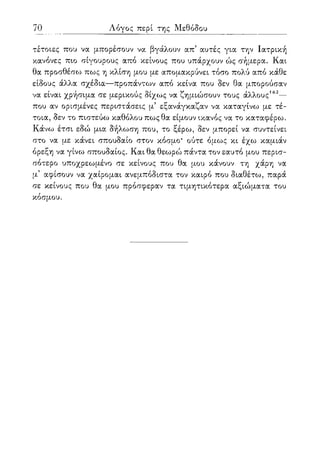 70 Λόγος περί της Μεθόδου
τέτοιες που να μπορέσουν να βγάλουν απ' αυτές για την Ιατρική
κανόνες πιο σίγουρους από κείνους που υπάρχουν ώς σήμερα. Και
θα προσθέσω πως η κλίση μου με απομακρύνει τόσο πολύ από κάθε
είδους άλλα σχέδια—προπάντων από κείνα που δεν θα μπορούσαν
να είναι χρήσιμα σε μερικούς δίχως να ζημιώσουν τους άλλους162—
που αν ορισμένες περιστάσεις μ5 εξανάγκαζαν να καταγίνω με τέ-
τοια, δεν το πιστεύω καθόλου πως θα είμουν ικανός να το καταφέρω.
Κάνω έτσι εδώ μια δήλωση που, το ξέρω, δεν μπορεί να συντείνει
στο να με κάνει σπουδαίο στον κόσμο* ούτε όμως κι έχω καμιάν
όρεξη να γίνω σπουδαίος. Και θα θεωρώ πάντα τον εαυτό μου περισ-
σότερο υποχρεωμένο σε κείνους που θα μου κάνουν τη χάρη να
μ5 αφίσουν να χαίρομαι ανεμπόδιστα τον καιρό που διαθέτω, παρά
σε κείνους που θα μου πρόσφεραν τα τιμητικότερα αξιώματα του
κόσμου.
 