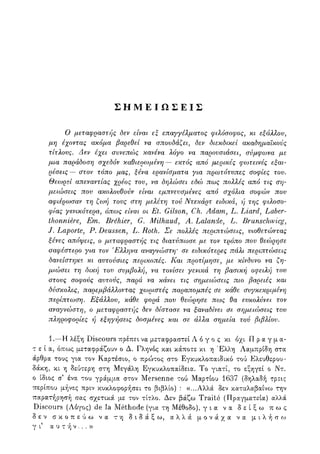 Σ Η Μ Ε Ι Ω Σ Ε Ι Σ
Ο μεταφραστής δεν είναι εξ επαγγέλματος φιλόσοφος, κι εξάλλου,
μη έχοντας ακόμα βαρεθεί να σπουδάζει, δεν διεκδικεί ακαδημαϊκούς
τίτλους. Δεν έχει συνεπώς κανένα λόγο να παρουσιάσει, σύμφωνα με
μια παράδοση σχεδόν καθιερωμένη — εκτός από μερικές φωτεινές εξαι-
ρέσεις — στον τόπο μας, ξένα ερανίσματα για πρωτότυπες σοφίες του.
Θεωρεί απεναντίας χρέος του, να δηλώσει εδώ πως πολλές από τις ση-
μειώσεις που ακολουθούν είναι εμπνευσμένες από σχόλια σοφών που
αφιέρωσαν τη ζωή τους στη μελέτη τού Ντεκάρτ ειδικά, ή της φώοσο-
φίας γενικότερα, όπως είναι οι Et. Gilson, Ch. Adam, L. Liard, Laber-
tlionniere, Em. Brehier, G. Milhaud> A. Lalande, L. Brunschwicg,
J. Laporte, P. Deussen, L. Roth. Σε πολλές περιπτώσεις, υιοθετώντας
ξένες απόψεις, ο μεταφραστής τις διατύπωσε με τον τρόπο που θεώρησε
σαφέστερο για τον Έλληνα αναγνώστη' σε ειδικότερες πάλι περιπτώσεις
δανείστηκε κι αυτούσιες περικοπές. Και προτίμησε, με κίνδυνο να ζη-
μιώσει τη δική του συμβολή, να τονίσει γενικά τη βασική οφειλή του
στους σοφούς αυτούς, παρά να κάνει τις σημειώσεις πιο βαρειές και
δύσκολες, παρεμβάλλοντας χωριστές παραπομπές σε κάθε συγκεκριμένη
περίπτωση. Εξάλλου, καθε 9?ορα τζου θεώρησε πως θα ευκολύνει τον
αναγνώστη, ο μεταφραστής δεν δίστασε να ξαναδίνει σε σημειώσεις του
πληροφορίες ή εξηγήσεις δοσμένες και σε άλλα σημεία τού βιβλίου.
1.—Η λέξη Discours πρέπει, να μεταφραστεί Λ ό γ ο ς κι όχι Πραγμα-
τ ε ί α , όπως μεταφράζουν ο Δ. Γληνός και κάποτε κι η Έλλη Λαμπρίδη στα
άρθρα τους για τον Καρτέσιο, ο πρώτος στο Εγκυκλοπαιδικό τού Ελευθερου-
δάκη, κι η δεύτερη στη Μεγάλη Εγκυκλοπαίδεια. Το γιατί, το εξηγεί ο Ντ.
ο ίδιος σ' ένα του γράμμα στον Mersenne τού Μαρτίου 1637 (δηλαδή τρεις
περίπου μήνες πριν κυκλοφορήσει το βιβλίο) : «...Αλλά δεν καταλαβαίνω την
παρατήρησή σας σχετικά με τον τίτλο. Δεν βάζω Traite (Πραγματεία) αλλά
Discours (Λόγος) de la Methode (για τη Μέθοδο), γ ι α να δ ε ί ξ ω π ω ς
δεν σ κ ο π ε ύ ω να τη δ ι δ ά ξ ω , α λ λ ά μ ο ν ά χ α να μ ι λ ή σ ω
γ ι αυτήν...»
 