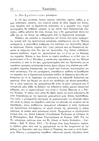 76 Σημειώσεις
5.—Των Σ χ ο λ α σ τ ι κ ώ ν φιλοσόφων.
6.—Οι όροι accident, forme, nature, individu, espece, καθώς κι οι
όροι substance, essence, που συναντά κανείς σε άλλα σημεία τού Λόγου,
είναι παρμένοι από τη Σχολαστική φιλοσοφία, κι η ερμηνεία τους, συχνά
συγκεχυμένη, θα επέβαλλε μακριές κι όχι πάντα πολύ διαφωτιστικές εξη-
γήσεις, καθώς μάλιστα δεν είναι σίγουρο πως ο Ντ. χρησιμοποιεί πάντα τον
κάθε όρο με την έννοια την καθιερωμένη από τη Σχολαστική φιλοσοφία.
Εξάλλου, και μολονότι οι περισσότεροι απ5 αυτούς τούς όρους προέρχον-
ται φυσικά από την αριστοτελική φιλοσοφία, αναπόφευκτα για τον Έλληνα
μεταφραστή, η προσπάθεια αναδρομής στο λεξιλόγιο του Αριστοτέλη οδηγεί
σε πελάγωμα. Πρώτα, τυχαίνει δυο - τρεις γαλλικοί όροι με διαφορετική ση-
μασία να ανάγονται στον ίδιο όρο τού Αριστοτέλη. Λ.χ. forme, substance,
essence αποδίνουν συχνά τον αριστοτελικό όρο ο υ σ ί α , με τις διάφορές
του σημασίες. Επίσης οι όροι forme κι espece αποδίνουν κι οι δυο τους το
αριστοτελικό ε ί δ ο ς . Επιπλέον, η κατάσταση περιπλέκεται για τον Έλληνα
αναγνώστη κι από το ότι όροι, χρησιμοποιημένοι από τον Αριστοτέλη γ·:α να
εκφράσουν ορισμένες φιλοσοφικές έννοιες, έχουν σήμερα στη γλώσσα μας καθι-
ερωμένες σημασίες διαφορετικές, και συχνά πολύ λιγότερο συγκεκριμένες και
πολύ γενικότερες. Για τον μεταφραστή, οποιαδήποτε πρόθεση να ξεκαθαρίσει
τις σημασίες που η Σχολαστική φιλοσοφία απόδινε σε διάφορους όρους θα ισο-
δυναμούσε με το να παρασύρει τον αναγνώστη σε λαβύρινθο διαλεκτικό και
φραστικό. Ούτε και θεωρεί τον εαυτό του κατάλληλο για τέτοια προσπάθεια,
που η μ,όνη πρακτική της χρησιμότητα θα είταν να φανεί εμπειρικά απο τί
πνευματικό χάος ήλθαν να βγάλουν την ανθρώπινη σκέψη μερικοί εξαιρετικοί
άνθρωποι, που οι σημ,αντικότεροί τους είταν ο 'Αγγλος Βάκωνας κι ο Γάλ-
λος Ντεκάρτ. Ο κόπος, στον οποίο θα έβαζε κανείς τον κοινό αναγνώστη, θα
είταν δυσανάλογος με την πρακτική χρησιμότητα μιας τέτοιας προσπάθειας.
Για τούτο, ο μεταφραστής προτίμησε να χρησιμοποιήσει τις ελληνικές λέξεις
που κατά τη γνώμ,η του εκφράζουν καλύτερα τις γαλλικές τού κειμένου και να
παραπέμψει, όσους αισθάνονται πραγματικό ενδιαφέρον ή απλή περιέργεια
για περισσότερες λεπτομέρειες, σε καμιά ιστορία τής φιλοσοφίας ή, ακόμα
καλύτερα, σε κανένα καλό φιλοσοφικό λεξικό. Προχειρότερο κι αξιολογότατο
συνάμα είναι του Andre Lalande ((Vocabulaire Technique et Critique de
la Philosophie», Εκδ. Presses Universitaires de France, 1947. Για τον
Ντ. ειδικότερα, πολύτιμο είναι τού Et. Gilson το Index Scolastico — Car-
tesien — Εκδ. F. Alcan, 1913. — To δεύτερο είναι όμως δυσεύρετο σήμερα,
κι εξάλλου χάνει πολύ από τη χρησιμότητά του αν δεν συσχετιστεί με την
έκδοση του Descartes από τους Adam et Tannery, που είναι κι αυτή δυσεύ-
ρετη. Πάντως ο μεταφραστής παραθέτει ενδεικτικά μερικές εξηγήσεις, άνκαι
 