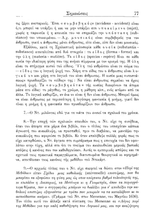 Σημειώσεις 77
τις ξέρει ανεπαρκείς. Έτσι (( σ υ μ β ε β η κ ό ς» (accidens - accident) είναι
ό,τι μπορεί να υπάρξει ή και να μην υπάρξει στο υ π ο κ ε ί μ ε ν ο (sujet),
χωρίς η παρουσία ή η απουσία του να επηρεάζει την υ π ό σ τ α σ η (sub-
stance) του υποκειμένου. — Α.χ. μ ο υ σ ι κ ό ς είναι συμβεβηκός για τον
άνθρωπο, γιατί ο άνθρο^πος μένει άνθρο^πος, είτε είναι, είτε δεν είναι μουσικός.
Εξάλλου, κατά τη Σχολαστική φιλοσοφία κάθε ο υ σ ί α (substantia -
substance) αποτελείται από δυο στοιχεία : το ε ί δ ο ς (forma - forme) και
την ύ λ η (materia - matiere). Το ε ί δ ο ς (species - espece) δίνει σε κάθε
ουσία την ιδιαίτερη φύση που της ανήκει σύμφωνα με τον ορισμό της. Η ύλη
είναι το στήριγμα αυτού τού είδους. 'Γ λ η τού ανθρώπου είναι το σώμα του
— ε ί δ ο ς του η λογική ψυχή του. Χάρη στο είδος του ο άνθρωπος είναι λ ο-
γ ι κ ό ο ν και χάρη στο λογικό του είναι άνθρωπος. Η ουσία μιας «υποστά-
σεως» προσδιορίζει το «είδος» της : Να είσαι άνθρωπος σημαίνει να έχεις
λογική ψυχή. Τα « σ υ μ β ε β η κ ό τ α » τής ουσίας διακρίνουν τα άτομα
μ.έσα στο είδος: το μέγεθος, το χρώμα, η μάθηση κλπ., ενός ατόμου από τα
άλλα. Το λογικό καθορίζει, αν ένα ον είναι ή δεν είναι άνθρωπος. Μπορεί όμως
να είναι άνθρωπος με περισσότερη ή λιγότερη φαντασία ή μνήμη, γιατί δεν
είναι η μνήμη ή η φαντασία που προσδιορίζουν τον άνθρωπο.
7.—Ο Ντ. μιλώντας εδώ για τα νιάτα του εννοεί τα σχολικά του χρόνια.
8.—Την εποχή τών σχολικών σπουδών του, ο Ντ. είχε τη συνήθεια,
όταν του έπεφτε στα χέρια ένα βιβλίο, που ο τίτλος του υποσχόταν κάποια
άγνωστή του ανακάλυψη, να προσπαθεί, πριν το διαβάσει, να μαντέψει την
ανακάλυψη που αφορούσε το βιβλίο. Κι όταν επαλήθεψε πολλές φορές πως το
είχε κατορθώσει, ο Ντ. έφτασε στο συμπέρασμα πως η επιτυχία του δεν οφει-
λόταν στην τύχη, αλλά στο ότι το πνεύμα του ακολουθούσε μερικές βασικές
απόψεις ή κανόνες που τον καθοδηγούσαν. Αυτές οι εμπειρικές απόψεις και τα
σχετικά τους πρακτικά παραγγέλματα, διατυπωμένα θεωρητικά κι αφηρημέ-
να, αποτέλεσαν τους κανόνες τής μεθόδου τού Ντεκάρτ.
9.—Ο αρχικός τίτλος που ο Ντ. είχε σκεφτεί να δώσει στον ((ΙΊερί της
Μεθόδου)) είταν Σχέδιο μιας καθολικής (universelle) επιστήμης, που θα
μπορέσει να εξυιρώσει τη φύση μας ώς στον υπέρτατο βαθμό τελειότητάς της,
κι επιπλέον η Διοπτρική, τα Μετέωρα κι η Γεωμετρία, όπου τα περιεργό-
τερα θέματα, που ο συγγραφέας μπόρεσε να διαλέξει για ν5 αποδείξει την κα-
θολική επιστήμη εξηγιούνται με τρόπο που μπορούν να τα καταλάβουν κι οι
ασπούδαστοι ακόμα)). (Γράμμα τού Ντ. στον Mersenne, του Μαρτίου 1636).
Τον τίτλο αυτό τον άλλαξε κατά σύσταση του Mersenne σε ((Λόγος περί
της Μεθόδου για την καλή καθοδήγηση του Λογικού μας, και την αναζήτηση
 