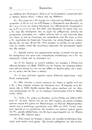 78 Σημειώσεις
της Αλήθειας στις Επιστήμες)). Αλλά κι απ' αυτόν απομένουν ουσιαστικά μόνο
οι τέσσερις πρώτες λέξεις : ((Αόγος περί της Μεθόδου)).
10.—Την εποχή που ο Ντ. έγραφε τον ((Λόγο περί της Μεθόδου», είχε ήδη
καταρτίσει τη Φ υ σ ι κ ή του {((Ο Κόσμος, ή Πραγματεία περί Φωτός))), τη
Μ ε τ α φ υ σ ι κ ή του (πρώτη διατύπ<:οση των ((Μεταφυσικών Στοχασμών)))
και τη Γ ε ω μ ε τ ρ ί α του. Στα 1637, όταν δημοσίεψε τον πρώτο τόμο του,
ο Ντ. είχε ήδη ολοκληρ(ί)σει όλες τις αρχές τής μαθηματικής, φυσικής και
μεταφυσικής φιλοσοφίας του — καθώς φαίνεται από τα τρία τελευταία μέρη
τού Αόγου, κι από τη Γεωμετρία, που ακολουθούσε στον ίδιο τόμο, κι όπου
ο Ντ. αναπτύσσει την Αναλυτική Γεωμετρία, της οποίας θεωρείται ο κύριος
ιδρυτής (βλ. και σημ. 28 και 61). Όταν αναφέρει τις ελπίδες του για μελλον-
τική του πρόοδο, εννοεί νέες γενικότερες εφαρμογές τών φιλοσοφικών αρχών
που ήδη κατέχει.
11.—Δηλαδή, εκείνων που χρησιμοποιούν μονάχα το λογικό τους και που
δεν προσφεύγουν στα φώτα μιας ((υπερκόσμιας αποκάλυψης», που ο Ντ. την
παραμερίζει ριζικά από τη φιλοσοφία του.
12.—Ο Ντ. θυμάται το γνωστό ανέκδοτο που αναφέρει ο Πλίνιος στη
((Φυσική Ιστορία)) του (Βιβλ. XXXV) για τον Απελλή, που κρύφτηκε κάποτε
πίσω από ένα πίνακά του, που τον είχε εκθέσει σε δημόσιο μέρος, για ν5 ακού-
σει τις κρίσεις που θα έκανε ο κόσμος.
13.—Ο όρος precepte σημαίνει κυρίως διδακτικό παράγγελμα — συμ-
βουλή συμπεριφοράς.
14.—Εδώ τελειώνει η γενική εισαγωγή τού Αόγου, κι αρχίζει αυτό πόυ
ο Ντ. ο ίδιος ονόμασε «ιστορία τού πνεύματος του». Η έκφραση αυτή βρί-
σκεται ήδη το 1628, δηλαδή περίπου δέκα χρόνια νωρίτερα από τον Αόγο,
στην αλληλογραφία τού Ντ. με τον περίφημο επιστολογράφο Guez de Balzac
(1594 - 1654).
15.—Όταν ο Ντ. μπήκε στο Κολλέγιο τής La Fleche, στα 1606 ή 1607,
είταν 11 - 12 ετών. Έμεινε εκεί ώς στα 1614 περίπου, και κατόπι σπούδασε
φαίνεται νομικά δυο χρόνια στο Πανεπιστήμιο του Πουατιέ. Παλαιότερα θεω-
ρούσαν πως οι αντίστοιχες χρονολογίες είταν '1604 και 1612. Γενικά, υπάρ-
χουν, σχετικά μ,ε τις χρονολογίες τών κινήσεων των πρώτων τριάντα χρόνων
τού Ντ., μερικές αβεβαιότητες, που δεν έχουν καμιά σημασία για τον Έλληνα
αναγνώστη. (Βλ. επόμενη σημ.).
16.—Στην εποχή τού Ντεκάρτ ο κύκλος τών σπουδών στα Κολλέγια διαρ-
κούσε κατά κανόνα εννιά χρόνια : έξη γενικο')ν μαθημάτων και τρία φιλοσο-
 