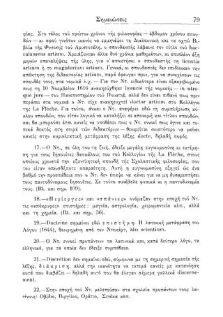 Σημειώσεις 79
φίας. Στο τέλος τού πρώτου χρόνου τής φιλοσοφίας — έβδομου χρόνου σπου-
δο>ν — κι αφού γινόταν ικανός να ερμηνέψει τη Διαλεκτική και τα οχτώ Βι-
βλία τής Φυσικής τού Αριστοτέλη, ο σπουδαστής λάβαινε τον τίτλο τού bac-
calaureus artium. Χρειάζονταν άλλα δυο χρόνια μαθημάτων, κι επιπλέον έξη
μηνών επαναλήψεις τής ύλης, για ν' αποκτήσει ο σπουδαστής τη licentia
artium ή το magisterium artium. Γενικά, οι σπουδαστές δεν επιδίο^καν την
απόκτηση της διδακτορίας artium, παρά έφευγαν πριν, για να συνεχίσουν τις
σπουδές τους, στα' νομικά λ.χ. — Για τον Ντ. ειδικότερα είναι εξακριβωμένο
πως τη 10 Νοεμβρίου 1616 ανακηρύχθηκε Jicencie τής νομικής — in utro-
que jure — του Πανεπιστημίου τού Πουατιέ, αλλά δεν είναι πιθανό πως πριν
περάσει στα νομικά ο Ντ. είχε ανακηρυχτεί doctor artium στο Κολλέγιο
της La Fleche. Για τούτο, άνκαι ο Ντ. αναφέρει εδώ τη συμπλήρωση κύ-
κλου σπουδών, που είταν λογικό να καταλήξει σε απονομή και τίτλου σπουδών,
και θα-μπορούσε έτσι κανείς να υποθέσει πως ο Ντ. εννοεί πως έγινε και τυ-
πικά δεκτός στη σειρά τών διδακτόρων — θεωρείται σοοστότερο να μείνει
κανείς στην κυριολεκτική μετάφραση της λέξης docte, δηλαδή σοφός.
17.—Ο Ντ., σε όλη του τη ζωή, έδειξε μεγάλη ευγνωμοσύνη κι εκτίμη-
ση για τους Ιησουίτες δασκάλους του τού Κολλεγίου τής La Fleche, στους
οποίους χρο^στά την εξαντλητική σπουδή τής Σχολαστικής φιλοσοφίας, που
του είταν οπωσδήποτε απαραίτητη. Αυτή η ευγνωμοσύνη εξηγεί ώς ένα
βαθμό την προσπάθεια που ο Ντ. δεν έπαψε να κάνει για να μη δυσαρεστήσει
τους παντοδύναμους Ιησουίτες. Σε τούτο συνέβαλε φυσικά κι η παντοδυναμία
τους. (Βλ. και σημ. 109).
18.—«Π ε ρ ί ε ρ γ ε ς» και «σ π ά ν ι ε ς» ονόμαζαν στην εποχή τού Ντ.
τις «απόκρυφες» επιστήμες : μαγεία, αστρολογία, χειρομαντεία κλπ., αλλά
και τη χημεία. (Βλ. και σημ. 36).
19.—Doctrine σημαίνει εδώ ε π ι σ τ ή μ η . Η λατινική μετάφραση του
Αόγου (1644), θεωρημένη από τον Ντεκάρτ, λέει scientium.
20.—Ο Ντ. εννοεί προπάντοον τα λατινικά και, κατά δεύτερο λόγο, τα
ελληνικά, για τα οποία δεν έδειξε συμπάθεια.
21.—Discretion δεν σημαίνει εδώ, σύμφωνα με τη σημερινή σημασία τής
λέξης, δ ι ά κ ρ ι σ η , αλλά την ικανότητα να εκτιμά κανείς με κατανόηση
αυτά που διαβάζει — δηλαδή αυτό που θα έλεγαν σήμερα γαλλικά discerne-
ment.
22.—Στην εποχή τού Ντ. μελετούσαν στα σχολεία προπάντων τους λα-
τίνους: Οβίδιο, Βιργίλιο, Οράτιο, Σενέκα κλπ.
 