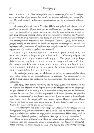 κ' Εισαγωγή
ψ oj τίποτα. . .)). Είναι αναμφίβολο πως οι νοικοκυρεμένες αυτές σκέψεις,
έστω κι αν δεν είχαν ακόμα διατυπωθεί σε κανόνες μεθοδολογίας, εφαρμόζον-
ταν ήδη από πολλούς ανθρώπους προικισμένους με τη στοιχειώδη ορθοφρο-
σύνη.
Δεν είναι μ3 αυτούς που ο Ντεκάρτ άλλαξε τον ρυθμό τού κόσμου. Αυτοί
μοιάζουν να τοποθετήθηκαν εκεί για να καλύψουν με την άκακη μετριότητά
τους την ανυπολόγιστη εκρηκτικότητα που έκρυβε τότε μέσα του ο πρώτος
από τους τέσσερις κανόνες. Αυτός είναι που περικλείνει ολόκληρο τον Ντεκάρτ,
κι αυτό θα πει πως περικλείνει «εν δυνάμει)) όλη την καταπληκτική ανάπτυξη
του επιστημονικού πνεύματος των Νεότερων Χρόνων. Όμως, πόσο εύκολα
μπορεί κανείς να τον αφίσει κι αυτόν να περάσει απαρατήρητος αν δεν τον
προσέξει καλά, για να δει τί κρυβόταν την εποχή εκείνη κάτω από το ταπεινό
σχήμα που είχε ντυθεί ο πρώτος του κανόνας!
«Να μην παραδέχομαι τίποτα για αληθινό, αν
δεν το ξέρω ολοφάνερα αληθινό... Ν'αποφεύγω τη
βιασύνη και την προκατάληψη... Να μην περιλαμ-
βάνω στις κρίσεις μου τίποτα παραπάνω απ3 ό,τ ι
θα παρουσιάζεται στον νου μου τόσο καθαρά και
τόσο διακριτά ώστε να μη μου δίνεται καμιά ευκαι-
ρία ν' α μ φ ι β ά λ λ ω γι αυτό)).
Ας σταθούμε μια στιγμή, ας κλείσουμε τα μάτια, ας μεταφερθούμε πίσω
στα χρόνια κείνα, κι ας προσπαθήσουμε να δώσουμε ένα συγκεκριμένο, το
αληθινό τους όνομα στα πράματα που περιγράφονται τόσο αόριστα και συγ-
καλυμένα.
Στο εξής, όταν ερευνώ τη Φύση και τα προβλήματά τηςy τίποτα δεν θα
το δέχομαι για αληθινόy αν το λογικό μου δεν το ελέγξει και δεν το αναγνωρί-
σει για αληθινό. Οποιοσδήποτε κι αν είναι κείνος που μου το βεβαιώνει,
εγώ δεν θα τον πιστέψω. Δεν θα παρασυρθώ από καμιά βιασύνη, τη βιασύνη
που δίνει η αποκτημένη συνήθεια — που κι αυτή μού τη δίνει η διαπαιδαγώ-
γησή μου. Ούτε θα παρασυρθώ από καμιά προκατά'/Ιηψη — προκατάληψη
είναι οτιδήποτε έχει μπει μέσα στην ψυχή μου, βαλμένο από οποιον-
δήποτε άλλον εκτός από το λογικό μου.
Πού καταλήγαν όλα αυτά στην εποχή τού Ντεκάρτ; Καταλήγαν στο να
διακηρύξουν πως, για να κατακτήσει την α?ύ]θεια και να θεμελιώσει την επι-
στήμη, ο άνθρωπος πρέπει να παραμερίσει οποιονδήποτε άλλον εκτός από το
λογικό του. Δηλαδή, γνώσεις, αισθήματα. Και την πίστη του ακόμα!
Μέσα σε μιαν ανθρωπότητα, όπου τα πάντα είταν ρυθμισμένα κι εξου-
σιασμένα από την Εκκλησία, όπου η σκοπιμότητα του δόγματος παρεμβαλ-
λόταν παντού, κι όριζε πορεία κι όρια στη δράση τής ανθρώπινης σκέψης,
 