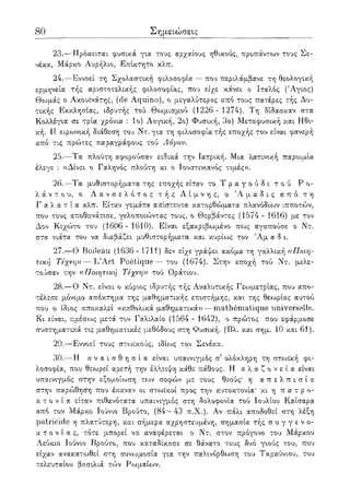 80 Σημειώσεις
23.—Πρόκειται φυσικά για τους αρχαίους ηθικούς, προπάντο:>ν τους Σε-
νέκα, Μάρκο Αυρήλιο, Επίκτητο κλπ.
24.—Εννοεί τη Σχολαστική φιλοσοφία — που περιλάμβανε τη θεολογική
ερμηνεία τής αριστοτελικής φιλοσοφίας, που είχε κάνει ο Ιταλός ('Αγιος)
Θωμάς ο Ακουϊνάτης, (de Aquino), ο μεγαλύτερος από τους πατέρες τής Δυ-
τικής Εκκλησίας, ιδρυτής τού Θωμισμού (1226 - 1274). Τη δίδασκαν στα
Κολλέγια σε τρία χρόνια : Ιο) Λογική, 2ο) Φυσική, 3ο) Μεταφυσική και Ηθι-
κή. Η ειρωνική διάθεση του Ντ. για τη φιλοσοφία τής εποχής του είναι φανερή
από τις πρώτες παραγράφους τού Λόγου.
25.—Τα πλούτη αφορούσαν ειδικά την Ιατρική. Μια λατινική παροιμία
έλεγε : ((Δίνει ο Γαληνός πλούτη κι ο Ιουστινιανός τιμές».
26.—Τα μυθιστορήματα της εποχής είταν το Τ ρ α γ ο ύ δ ι τ ο ύ Ρ ο-
λ ά ν τ ο υ , ο Λ α ν σ ε λ ό τ ο ς τ ή ς Λ ί μ ν η ς , ο Ά μ α δ ι ς α π ό τ η
Γ α λ α τ ί α κλπ. Είταν γεμάτα απίστευτα κατορθώματα πλανόδιων ιπποτών,
που τους αποθανάτισε, γελοποιώντας τους, ο Θερβάντες (1574 - 1616) με τον
Δον Κιχώτο του (1606 - 1610). Είναι εξακριβοψένο πως αγαπούσε ο Ντ.
στα νιάτα του να διαβάζει μυθιστορήματα και κυρίως τον Άμ α δ ι.
27.—Ο Boileau (1636- 1711) δεν είχε γράψει ακόμα τη γαλλική «Ποιη-
τική Τέχνη» — L'Art Poetique — του (1674). Στην εποχή τού Ντ. μελε-
τούσαν την ((Ποιητική Τέχνη» τού Οράτιου.
28.—Ο Ντ. είναι ο κύριος ιδρυτής τ/;ς Αναλυτικής Γεωμετρίας, που απο-
τέλεσε μόνιμ,ο απόκτημ,α της μαθηματικής επιστήμης, και της θεωρίας αυτού
που ο ίδιος αποκαλεί «καθολικά μαθηματικά» — mathematique universelle.
Κι είναι, αμέσως μετά τον Γαλιλαίο (1564 - 1642), ο πρώτος που εφάρμοσε
συστηματικά τις μαθηματικές μ,εθόδους στη Φυσική. (Βλ. και σημ. 10 και 61).
29.—Εννοεί τους στοοίκούς, ιδίως τον Σενέκα.
30.—Η α ν α ι σ θ η σ ί α είναι υπαινιγμός σ' ολόκληρη τη στωική φι-
λοσοφία, που θεωρεί αρετή την έλλειψη κάθε πάθους. Η α λ α ζ ο ν ε ί α είναι
υπαινιγμός στην εξομοίωση των σοφών με τους θεούς' η α π ε λ π ι σ ί α
στην παρώθηση που έκαναν οι στωϊκοί προς την αυτοκτονία' κι η π α τ ρ ο -
κ τ ο ν ί α είταν πιθανότατα υπαινιγμός στη δολοφονία τού Ιουλίου Καίσαρα
από τον Μάρκο Ιούνιο Βρούτο, (84·- 43 π.Χ.). Αν πάλι αποδοθεί στη λέξη
patricide η πλατύτερη, και σήμερα αχρηστευμένη, σημασία τής σ υ γ γ ε ν ο-
κ τ ο ν ί α ς, τότε μπορεί να αναφέρεται ο Ντ. στον πρόγονο του Μάρκου
Λεύκιο Ιούνιο Βρούτο, που καταδίκασε σε θάνατο τους δυο γιούς του, που
είχαν ανακατωθεί στη συνωμοσία για την παλινόρθωση του Ταοκύνιου, του
τελευταίου βασιλιά τών Ρωμαίων.
 