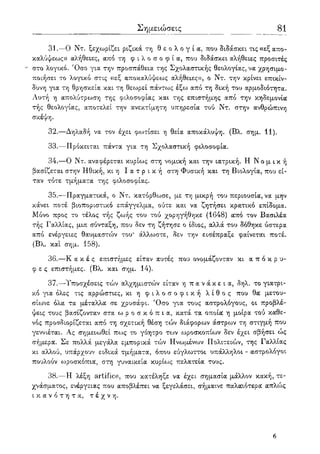 Σημειώσεις 81
31.—Ο Ντ. ξεχωρίζει ριζικά τη θ ε ο λ ο γ ί α, που διδάσκει τις «εξ απο-
καλύψεως» αλήθειες, από τη φ ι λ ο σ ο φ ί α , που διδάσκει αλήθειες προσιτές
" στο λογικό. Όσο για την προσπάθεια της Σχολαστικής θεολογίας, να χρησιμο-
ποιήσει το λογικό στις «εξ αποκαλύψεως αλήθειες», ο Ντ. την κρίνει επικίν-
δυνη για τη θρησκεία και τη θεωρεί πάντως έξω από τη δική του αρμοδιότητα.
Αυτή η απολύτρωση της φιλοσοφίας και της επιστήμης από την κηδεμονία
τής θεολογίας, αποτελεί την ανεκτίμητη υπηρεσία τού Ντ. στην ανθρώπινη
σκέψη.
32.—Δηλαδή να τον έχει φωτίσει η θεία αποκάλυψη. (Βλ. σημ. 11).
33.—Πρόκειται πάντα για τη Σχολαστική φιλοσοφία.
34.—Ο Ντ. αναφέρεται κυρίως στη νομική και την ιατρική. Η Ν ο μ ι κ ή
βασίζεται στην Ηθική, κι η Ι α τ ρ ι κ ή στη Φυσική και τη Βιολογία, που εί-
ταν τότε τμήματα της φιλοσοφίας.
35.—Πραγματικά, ο Ντ. κατόρθωσε, με τη μικρή του περιουσία, να μην
κάνει ποτέ βιοποριστικό επάγγελμα, ούτε και να ζητήσει κρατικό επίδομα.
Μόνο προς το τέλος τής ζωής του τού χορηγήθηκε (1648) οίπό τον Βασιλέα
τής Γαλλίας, μια σύνταξη, που δεν τη ζήτησε ο ίδιος, αλλά του δόθηκε ύστερα
από ενέργειες θαυμαστών του* άλλωστε, δεν την εισέπραξε φαίνεται ποτέ.
(Βλ. και σημ. 158).
36.—Κ α κ έ ς επιστήμες είταν αυτές που ονομάζονταν κι α π ό κ ρ υ -
φ ε ς επιστήμες. (Βλ. και σημ. 14).
37.—Υποσχέσεις τών αλχημιστών είταν η π α ν ά κ ε ι α , δηλ. το γιατρι-
κό για όλες τις αρρώστιες, κι η φ ι λ ο σ ο φ ι κ ή λ ί θ ο ς που θα μετου-
σίωνε όλα τα μέταλλα σε χρυσάφι. Όσο για τους αστρολόγους, οι προβλέ-
ψεις τους βασίζονταν στα ω ρ ο σ κ ό π ι α , κατά τα οποία η μοίρα τού καθε-
νός προσδιορίζεται από τη σχετική θέση τών διάφορων άστρων τη στιγμή που
γεννιέται. Ας σημειωθεί πως το γόητρο των ωροσκοπίων δεν έχει σβήσει ώς
σήμερα. Σε πολλά μεγάλα εμπορικά τών Ηνωμένων Πολιτειών, της Γαλλίας
κι αλλού, υπάρχουν ειδικά τμήματα, όπου εύγλωττοι υπάλληλοι - αστρολόγοι
πουλούν ωροσκόπια, στη γυναικεία κυρίως πελατεία τους.
38.—Η λέξη artifice, που κατέληξε να έχει σημασία μάλλον κακή, τε-
χνάσματος, ενέργειας που αποβλέπει να ξεγελάσει, σήμαινε παλαιότερα απλώς
ι κ α ν ό τ η τ α , τ έ χ ν η .
7
 