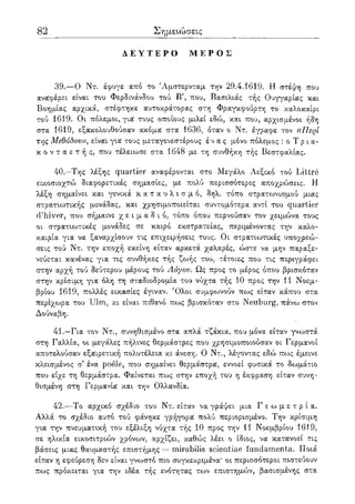 82 Σημειώσεις
Δ Ε Υ Τ Ε Ρ Ο Μ Ε Ρ Ο Σ
39.—0 Ντ. έφυγε από το Άμστερνταμ την 29.4.1619. Η στέψη που
αναφέρει είναι του Φερδινάνδου τού Β', που, Βασιλιάς τής Ουγγαρίας και
Βοημίας αρχικά, στέφτηκε αυτοκράτορας στη Φραγκφούρτη το καλοκαίρι
τού 1619. Οι πόλεμοι, για τους οποίους μιλεί εδώ, και που, αρχισμένοι ήδη
στα 1619, εξακολουθούσαν ακόμα στα 1636, όταν ο Ντ. έγραφε τον «Περί
της Μεθόδου», είναι για τους μεταγενεστέρους ένας μόνο πόλεμος : ο Τ ρ ι α-
κ ο ν τ α ε τ ή ς , που τέλειωσε στα 1648 με τη συνθήκη τής Βεστφαλίας.
40.—Της λέξης quartier αναφέρονται στο Μεγάλο Λεξικό τού Littre
εικοσιοχτώ διαφορετικές σημασίες, με πολύ περισσότερες αποχρώσεις. Η
λέξη σημαίνει και γενικά κ α τ α υ λ ι σ μ ό , δηλ. τόπο στρατωνισμού μιας
στρατιο^τικής μονάδας, και χρησιμοποιείται συντομότερα αντί του quartier
d'hiver, που σήμαινε χ ε ι μ α δ ι ό , τόπο όπου περνούσαν τον χειμώνα τους
οι στρατιωτικές μονάδες σε καιρό εκστρατείας, περιμένοντας την καλο-
καιρία για να ξαναρχίσουν τις επιχειρήσεις τους. Οι στρατιωτικές υποχρεώ-
σεις τού Ντ. την εποχή εκείνη είταν αρκετά χαλαρές, ώστε να μην παραξε-
νεύεται κανένας για τις συνθήκες τής ζωής του, τέτοιες που τις περιγράφει
στην αρχή τού δεύτερου μέρους τού Λόγου. Ως προς το μέρος όπου βρισκόταν
στην κρίσιμη για όλη τη σταδιοδρομία του νύχτα τής 10 προς την 11 Νοεμ-
βρίου 1619, πολλές εικασίες έγιναν. Όλοι συμφωνούν πως είταν κάπου στα
περίχωρα του Ulm, κι είναι πιθανό πως βρισκόταν στο Neuburg, πάνω στον
Δούναβη.
41.—Για τον Ντ., συνηθισμένο στα απλά τζάκια, που μόνα είταν γνωστά
στη Γαλλία, οι μεγάλες πήλινες θερμάστρες που χρησιμοποιούσαν οι Γερμανοί
αποτελούσαν εξαιρετική πολυτέλεια κι άνεση. Ο Ντ., λέγοντας εδώ πως έμεινε
κλεισμένος σ' ένα poele, που σημαίνει θερμάστρα, εννοεί φυσικά το δωμάτιο
που είχε τη θερμάστρα. Φαίνεται πως στην εποχή του η έκφραση είταν συνη-
θισμένη στη Γερμανία και την Ολλανδία.
42.—Το αρχικό σχέδιο του Ντ. είταν να γράψει μια Γ ε ω μ ε τ ρ ί α .
Αλλά το σχέδιο αυτό τού φάνηκε γρήγορα πολύ περιορισμένο. Την κρίσιμη
για την πνευματική του εξέλιξη νύχτα τής 10 προς την 11 Νοεμβρίου 1619,
σε ηλικία εικοσιτριών χρόνων, αρχίζει, καθώς λέει ο ίδιος, να κατανοεί τις
βάσεις μιας θαυμαστής επιστήμης — mirabilis scientiae fundamenta. Ποιά
είταν η εφεύρεση δεν είναι γνωστό πιο συγκεκριμένα* οι περισσότεροι πιστεύουν
πως πρόκειται για την ιδέα τής ενότητας των επιστημών, βασισμένης στα
 