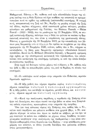 Σημειώσεις 83
Μαθηματικά. Πάντως ο Ντ. πείθεται από τρία αλλεπάλληλα όνειρα της νύ-
χτας εκείνης πως η Θεία Πρόνοια τού έχει αναθέσει την αποστολή να πραγμα-
τοποιήσει αυτό το σχέδιο της καθολικής (universelle) επιστήμης. Η στιγμή
αυτή, αποφασιστική στη ζωή τού Ντ., θυμίζει τη μεγάλη στιγμή τής ζωής
τού άλλου, περίπου σύγχρονου, αλλά εικοσιεφτά χρόνια νεότερου, μεγάλου
φιλοσόφου και μαθηματικού τής Γαλλίας, του Βλάσιου Πασκάλ — Blaise
Pascal — (1623 - 1662), που τα μεσάνυχτα της 23 Νοεμβρίου 1654, σε στι-
γμή εκστατικής έξαρσης, πείστηκε πως ο Θεός τον φώτισε να νοιώσει τη θρη-
σκευτική αποστολή του, που είταν η υπεράσπιση της χριστιανικής πίστης.
Πάντως, η χρονολογία τής 10 Νοεμβρίου 1619, με την «ανακάλυψη των βά-
σεων μιας θαυμαστής ε π ι σ τ ή μ η ς » δεν πρέπει να συγχέεται με την άλλη
ημερομηνία τής 10 Νοεμβρίου 1620, οπόταν, καθώς λέει ο Ντ., «άρχισε να
καταλαβαίνει τη βάση μιας θαυμαστής εφεύρεσης» «fundamen Inventi
mirabilis». Κατά τον G. Milhaud (Descartes Savant), η θαυμαστή εφεύρεση
είχε σχέση με την επιστημονική κατασκευή τών τηλεσκοπίων, που αποτε-
λούσαν τότε κατάκτηση της επιστήμης πρόσφατη, κι από την οποία έλπιζαν
ανυπολόγιστες προόδους.
Στην αρχή τού δεύτερου τούτου μέρους τού ((Λόγου)), ο Ντ. εκθέτει πώς
του ήλθε η ιδέα να ανοικοδομήσει μόνος του, από τα θεμέλια, το σύνολο των
επιστημών.
43.—Οι υπάλληλοι αυτοί ανήκαν στην υπηρεσία τών Echevins, αιρετών
δημοτικών αρχόντων.
44.—Η λέξη police, που σήμερα σημαίνει κυρίως π ο λ ι τ ι σ μ έ ν ο ς ,
σήμαινε παλαιότερα π ο λ ι τ ι κ ά ή π ο λ ι τ ε ι α κ ά ο ρ γ α ν ω μ έ ν ο ς .
Κι η λέξη police, που κατάληξε να σημαίνει, μεταξύ άλλων, και α σ τ υ ν ο-
μ ί α, σήμαινε αρχικά και π ο λ ι τ ι κ ή ο ρ γ ά ν ω σ η .
45.—Κατά την πασίγνωστη παράδοση, η νομοθεσία τής Σπάρτης είταν
έργο τού Λυκούργου, που κύριο σκοπό του είχε βάλει να κάνει τους Σπαρτιά-
τες καλούς στρατιώτες, αφοσιωμένους στην υπηρεσία τής πατρίδας.
Όσο για τους κάποιους νόμους τής Σπάρτης, που, καθώς λέει ο Ντ.,
«είταν πολύ παράξενοι και μάλιστα αντίθετοι στα χρηστά ήθη», ο Ντ. ανα-
φέρεται σίγουρα σε κείνον που άφινε τα παιδιά να κλέβουν, με τον όρο να
μην πιαστούν* σε κείνον που επέβαλλε να ρίχνουν στους Αποθέτες τα κακο-
φτιαγμένα νεογέννητα* στην αναγνώριση της παιδεραστίας — που είταν ασυ-
ζήτητα καθιερωμένη στους Δωριείς και τους Κρήτες—* στην απάνθρωπη μετα-
χείριση των ειλώτων, κι άλλες γνωστές διατάξεις που φαίνονται ανήθικες
στους μεταγενεστέρους.
 