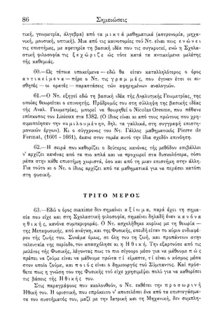 86 Σημειώσεις
τική, γεωμετρία, άλγεβρα) απο τα μ ι κ τ ά μαθηματικά (αστρονομία, μηχα-
νική, μουσική, οπτική). Μια από τις καινοτομίες τού Ντ. είναι πως ε ν ώ ν ε ι
τις επιστήμες, με αφετηρία τη βασική ιδέα που τις συγκροτεί, ενώ η Σχολα-
στική φιλοσοφία τις ξ ε χ ώ ρ ι ζ ε ώς τότε κατά τα αντικείμενα μελέτης
τής καθεμιάς.
60.—Ως τέτοια υποκείμενα — εδώ θα είταν καταλληλότερος ο όρος
α ν τ ι κ ε ί μ ε ν α — πήρε ο Ντ. τις γ ρ α μ μ έ ς, που έγιναν έτσι οι αι-
σθητές — οι ορατές — παραστάσεις τών αφηρημένων αναλογιών.
61.—Ο Ντ. εξηγεί εδώ τη βασική ιδέα τής Αναλυτικής Γεωμετρίας,^της
οποίας θεωρείται ο επινοητής. Πρόδρομος του στη σύλληψη της βασικής ιδέας
τής Αναλ. Γεωμετρίας, μπορεί να θεωρηθεί ο Nicolas Oresme, που πέθανε
επίσκοπος του Lisieux στα 1382. (Ο ίδιος είναι κι από τους πρώτους που χρη-
σιμοποίησαν την ((ο μ ι λ ο υ μ έ ν η», δηλ. τα γαλλικά, στη συγγραφή επιστη-
μονικών έργων). Κι ο σύγχρονος του Ντ. Γάλλος μαθηματικός Pierre de
Fermat, (1601 - 1661), έκανε στον τομέα αυτό την ίδια σχεδόν επινόηση.
62.—Η σειρά που καθορίζει ο δεύτερος κανόνας τής μεθόδου επιβάλλει
ν5 αρχίζει κανένας από τα πιο απλά και να προχωρεί στα δυσκολότερα, τόσο
μέσα στην κάθε επιστήμη χωριστά, όσο και από τη μιαν επιστήμη στην άλλη.
Για τούτο κι ο Ντ. ο ίδιος αρχίζει από τα μαθηματικά για να περάσει κατόπι
στη φυσική.
Τ Ρ Ι Τ Ο Μ Ε Ρ Ο Σ
63.—Εδώ ο όρος maxime δεν σημαίνει α ξ ί ω μ α , παρά έχει τη σημα-
σία που είχε και στη Σχολαστική φιλοσοφία, σημαίνει δηλαδή έναν κ α ν ό ν α
η θ ι κ ή ς , κανόνα συμπεριφοράς. Ο Ντ. ασχολήθηκε κυρίως με τη θεωρία —
της Μεταφυσικής, από ανάγκη, και της Φυσικής, επειδή είταν το κύριο ενδιαφέ-
ρον τής ζωής του. Συνάμα όμως, σε όλη του τη ζωή, και προπάντων στην
τελευταία της περίοδο, τον απασχόλησε κι η Η θ ι κ ή . Την εξαρτούσε από τις
μελέτες τής Φυσικής, λέγοντας πως το πιο σίγουρο μέσο για να μάθουμε π ώ ς
πρέπει να ζούμε είναι να μάθουμε πρώτα τ ί είμαστε, τ ί είναι ο κόσμος μέσα
στον οποίο ζούμε, και π ο ι ο ς είναι ό δημιουργός τού Σύμπαντος. Και πρόσ-
θετε πως η γνώση του της Φυσικής τού είχε χρησιμέψει πολύ για να καθορίσει
τις βάσεις τής Η θ ι κ ή ς του.
Στις παραγράφους που ακολουθούν, ο Ντ. εκθέτει την π ρ ο σ ω ρ ι ν ή
Ηθική του. Η οριστική, που επρόκειτο ν' αποτελέσει ένα από τα επιστεγάσμα-
τα του συστήματος του, μαζί με την Ιατρική και τη Μηχανική, δεν συμπλη-
 