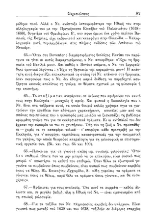 Σημειώσεις 87
ρώθηκε ποτέ. Αλλά ο Ντ. ανάπτυξε λεπτομερέστερα την Ηθική του στην
αλληλογραφία του με την Πριγκήπίσσα Ελισάβετ τού Παλατινάτου (1618-
1680), θυγατέρα τού Φρειδερίκου Ε7, που αφού έμεινε ένα χρόνο περίπου Βα-
σιλιάς τής Βοημίας, είχε εκθρονιστεί και καταφύγει στην Ολλανδία. — Ηαλλη-
λογραφία αυτή περιλαμβάνεται στις πλήρεις εκδόσεις τών Απάντων τού
Ντεκάρτ.
64.—Όταν στο Deventer ο διαμαρτυρόμενος θεολόγος Revius τον παρό-
τρυνε να γίνει κι αυτός διαμαρτυρόμενος, ο Ντ. αποκρίθηκε: «Έχω τη θρη-
σκεία τού Βασιλιά μου». Και καθώς ο Revius επέμενε, ο Ντ. τον ξεφορτώ-
θηκε οριστικά λέγοντας : «Έχω τη θρησκεία τής παραμάννας μου» ! Η απάν-
τηση αυτή διαφωτίζει αποκαλυπτικά τη στάση τού Ντ. απέναντι στη θρησκεία,
όταν σκεφτούμε πως ο Ντ. δεν έδειχνε καμιά διάθεση να παραδεχτεί ασυ-
ζήτητα κανενός απολύτως τη γνώμη σε θέματα σχετικά με τη φιλοσοφία ή
την επιστήμη.
65.—Το « τ α ξ ί μ α τ α » αναφέρεται σε κείνους που αφιέρωναν τον εαυτό
τους στην Εκκλησία — μοναχούς ή ιερείς. Και φυσικά η δικαιολογία που ο
Ντ. δίνει στα ταξίματα αυτά, τα οποία θεωρεί απλώς χρήσιμα «για να για-
τρεύουν την αστάθεια των αδύναμων χαρακτήρων», αποτελεί μιαν από τις
σπάνιες περιπτώσεις που ο φιλόσοφος μας μοιάζει να ξεσκεπάζει τη βαθύτερα
κρυμμένη γνώμη του για τα εκκλησιαστικά πράματα. Κι οι αντίπαλοι του δεν
έχασαν την ευκαιρία να του το χτυπήσουν. Όλη του τη ζωή ο Ντ. προσπάθη-
σε — χωρίς να το καταφέρει τελικά — ν' αποφύγει κάθε προστριβή με την
Εκκλησία, για ν αποφύγει περιπέτειες καταστρεπτικές για την πνευματική
του γαλήνη, την οποία θεωρούσε απαραίτητη για τη φιλοσοφική κι επιστημο-
νική εργασία του. (Βλ. και σημ. 64 και 109).
66.—Πρόκειται για τη γνωστή σκέψη τής στωϊκής φιλοσοφίας: Όταν
δεν επιθυμώ τίποτα που να μην μπορώ να το αποκτήσω, είναι φυσικό πως
μπορώ ν5 αποκτήσω το καθετί που επιθυμώ. Όταν θέλω τα εξωτερικά γε-
γονότα να συμβαίνουν όπως συμβαίνουν, είναι φυσικό πως συμβαίνουν ακριβώς
όπο:>ς τα θέλω. Βλ. Επικτήτου Εγχειρίδιο, 8: «Μη γυρεύεις τα πράματα να
γίνονται όπως τα θέλεις, παρά θέλε τα πράματα όπως γίνονται, και θα ευτυ-
χήσεις».
67.—Πρόκειται για τους στωικούς. Όλο αυτό το κομμάτι — καθώς άλ-
λωστε και, σε μεγάλο βαθμό, όλη η Ηθική τού Ντ. — είναι εμπνευσμένο από
τη στωική φιλοσοφία.
68.—Για τα ταξίδια τού Ντ. πληροφορίες ακριβείς δεν υπάρχουν. Είναι
γνωστό πως μεταξύ τού 1620 και του 1628, ταξίδεψε σε διάφορες επαρχίες
 