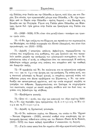 88 Σημειώσεις
τής Γαλλίας, στην Ιταλία και την Ολλανδία, κι έμεινε, πολύ λίγο, και στο Πα-
ρίσι. Στο σύνολο, πριν εγκατασταθεί μόνιμα στην Ολλανδία, ο Ντ. είχε περιο-
δέψει από το Παρίσι στην Ολλανδία — πρώτη διαμονή — στη Βαυαρία, στη
Σουαβία και την Ουγγαρία. Γύρισε στη Γαλλία μέσον Ολλανδίας και Φλάν-
τρας, έμεινε δυο - τρία χρόνια στην Ιταλία και ξαναγύρισε στη Γαλλία στα
1628.
69.—(1620 - 1628). Ο Ντ. είταν τότε μεταξύ είκοσι - τεσσάρων και τριαν-
τα - τριών ετών.
70.—Ο Ντ. έχει υπόψη του τον Πύρρωνα, και προπάντων τον συμπατριώτη
του Montaigne, τον ένδοξο συγγραφέα τών Essais (Δοκιμίων), που είταν λίγο
προγενέστερος του (1533 - 1592).
71.—Δηλαδή ν αποκτήσει απόλυτη βεβαιότητα, παραμερίζοντας τις
γνώσεις που στηρίζονται στις αισθήσεις, που μας ξεγελούν και που προκα-
λούν κατόπι μοιραία την κατάρρεψη των φιλοσοφικών συστημάτων, που θε-
μελιώνονται πάνω σ' αυτές, κι ενθαρρύνουν έτσι τον σκεπτικισμό. Η απόλυτη
βεβαιότητα υπάρχει μονάχα στις γνώσεις που απορρέουν από την «καθαρή
και διακριτή» σκέψη.
72.—Η αμφιβολία τού Ντ. δεν συνίσταται στο να ταλαντεύεται ανάμεσα
στο ν α ι και το ό χ ι—την άρνηση και την κατάφαση. Τη στάση αυτή, που
η σκεπτική φιλοσοφία τη θεωρεί φυσική, κι επομένως οριστική στάση τού
ανθρώπου μπρος στα άλυτα προβλήματα του Σύμπαντος, ο Ντ. την κατα-
δικάζει σαν καταστρεπτική αρρώστια, από την οποία επιχειρεί ακριβώς να
γιατρέψει τον άνθρωπο. Χρησιμοποιώντας στο ξεκίνημα τα επιχειρήματα
των σκεπτικών, ενεργεί με σκοπό ακριβώς αντίθετο από τον δικό τους: να
φτάσει στη βεβαιότητα της αλήθειας.
73.—Προβλήματα φυσικής.
74.—Στον τόί,ο αυτόν, που είχε για εισαγο^γή τον Λόγο περί της Μεθό-
δου, ο Ντ. είχε περιλάβει τρεις πραγματείες: τη Δ ι ο π τ ρ ι κ ή, τα Μ ε τ έ -
ω ρ α και τη Γ ε ω μ ε τ ρ ί α .
75.—Δηλαδή τη Σχολαστική φιλοσοφία.
76.—Ο Ντ. σκέπτεται κυρίως τον Βάκωνα, του οποίου το Νέο 'Οργανο
— Novum Organum — (1620), αποτελεί σταθμό στην αναγέννηση της φι-
λοσοφικής έρευνας* πιθανότατα επίσης και τον Ramus—Pierre de la Ramee,
(1515 - 1572) που έκανε σοβαρή προσπάθεια ν5 ανακαινίσει τη Λογική.
77.—J'ai le coeur assez bon δεν σημαίνει εδώ «έχω αρκετά καλή καρδιά»,
 
