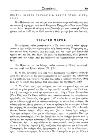 89
αλλά έ χ ω α ρ κ ε τ ή π ε ρ η φ ά ν ε ι α , α ρ κ ε τ ό η θ ι κ ό α ι σ θ η -
τ ή ρ ι ο .
78.—Πρόκειται για τον πόλεμο που απόβλεπε στην απελευθέρωση^ από
την ισπανική κυριαρχία, των επτά Ενωμένων Επαρχιών — Provinces-Unies
— των Κάτω Χωρών. Ο πόλεμος αυτός [βάσταξε, με μιαν ανακωχή δώδεκα
χρόνων, από το 1572 ώς το 1648, οπόταν κι έληξε με την ήττα τών Ισπανών.
Τ Ε Τ Α Ρ Τ Ο Μ Ε Ρ Ο Σ
79.—Λέγοντας ((τόσο μεταφυσικοί», ο Ντ. εννοεί κυρίως «τόσο αφηρη-
μένοι»' κι έχει υπόψη του συγκεκριμένα τούς Μεταφυσικούς Στοχασμούς του,
των οποίων δίνει παρακάτω μια περίληψη, και που είχαν μεν διατυπωθεί
αρχικά από τον Ντ. στα 1628 - 29, χωρίς να δημοσιευτούν, αλλά ξαναγρά-
φτηκαν μετά τον «Λόγο περί της Μεθόδου» και δημοσιεύτηκαν μονάχα στα
1641.
80.—Πρόκειται για τον δεύτερο κανόνα προσωρινής Ηθικής, που αναφέ-
ρει στην αρχή τού Τρίτου Μέρους (Βλ. § 31).
81. Ο Ντ. δανείζεται εδώ από τους Σκεπτικούς φιλοσόφους επιχειρή-
ματα που αποδείχνουν την ελαττωματικότητα των γνώσεων που αποκτούμε
με τις αισθήσεις και τονίζουν την αξία τών καθαρά νοητικών γνώσεων, όπως
είναι λ.χ. η γνώση που έχουμε πως υπάρχουμε σαν σκεπτόμενη ουσία.
82. Το «Σκέπτομαι, άρα υπάρχω», που είναι το γνωστότερο, και για
πολλούς το μόνο γνωστό απ5 όλο το έργο τού Ντ. — μαζί με τον Κ ο λ υ μ -
β η τ ή του—-έχει κι αυτό την προϊστορία του. Ήδη ο 'Αγιος Αυγουστίνος
(354 - 430), στο De libero arbitrio του, καταπολεμώντας τις απεριόριστες
αμφιβολίες τών Σκεπτικών, είχε γράψει : «Για τούτο θα σε ρωτήσω πρώτα,
για να κάνουμε αρχή από τα οφθαλμοφανέστερα, αν εσύ ο ίδιος υπάρχεις. Κι
ανίσως φοβάσαι μήπως γελαστείς σ αυτό το ερώτημα, θα σε ρωτήσω: ανίσως
δεν υπήρχες, θα μπορούσες τάχα να γελαστείς διόλου;» Στα 1554, ο Ισπανός
Gomez Pereira έγραψε: «Ξέρω πως κάτι ξέρω, κι όποιος ξέρει υπάρχει.
Άρα εγώ υπάρχω». Όσο για το «Σκέπτομαι, άρα . . .», μολονότι δίνει την
εντύπωση συλλογισμού, ο Ντ. δεν θεωρεί πως το ότι υπάρχει βγαίνει απο τη
σκέψη του σαν πόρισμα συλλογισμού. Είναι γεγονός πως από τη διατύπωση του
«Σκέπτομαι, άρα ...» παρασύρθηκαν σε πλάνη πολλοί, μεταξύ τών οποίων
και ο κ. Θ. Βορέας (Λογική, § 79), νομίζοντας πως πρόκειται για συλλογισμό.
Συλλογισμός δεν υπάρχει εδώ, βραχυλογικός ή άλλος. Αν το «Σκέπτομαι,
άρα ...» είταν συλλογισμός, θα έπρεπε ο Ντ. ν' ανατρέξει σε μια' μ ε ί ζ ο ν α
 