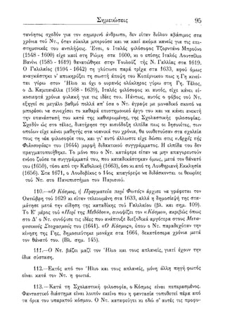 Σημειώσεις 95
τανόητος σχεδόν για τον σημερινό άνθρωπο, δεν είταν διόλου αβάσιμος στα
χρόνια τού Ντ., όταν εύκολα μπορούσε και να καεί ακόμα κανείς για τις επι-
στημονικές του αντιλήψεις. Έτσι, ο Ιταλός φιλόσοφος Τζορντάνο Μπρούνο
(1548 - 1600) είχε καεί στη Ρώμη στα 1600, κι ο επίσης Ιταλός Λουτσίλιο
Βανίνι (1585 - 1619) θανατώθηκε στην Τουλούζ τής Ν. Γαλλίας στα 1619.
Ο Γαλιλαίος (1594 - 1642) τη γλύτωσε παρά τρίχα στα 1633, αφού όμως
αναγκάστηκε ν5 αποκηρύξει τη σωστή άποψη του Κοπέρνικου πως η Γη κινεί-
ται γύρω στον 'Ηλιο κι όχι ο ουρανός ολόκληρος γύρω στη Γη. Τέλος,
ο Δ. Καμπανέλλα (1568 - 1639), Ιταλός φιλόσοφος κι αυτός, είχε κάνει εί-
κοσιεφτά χρόνια φυλακή για τις ιδέες του. Πάντως, αυτός ο φόβος τού Ντ.
εξηγεί σε μεγάλο βαθμό πολλά απ5 όσα ο Ντ. έγραψε με μοναδικό σκοπό να
μπορέσει να συνεχίσει το καθαρά επιστημονικό έργο του και να κάνει ανεκτή
την επανάσταση του κατά της καθιεροψένης, της Σχολαστικής φιλοσοφίας.
Σχεδόν ώς στο τέλος, διατήρησε την αισιόδοξη ελπίδα πως οι Ιησουίτες, τον
οποίων είχε κάνει μαθητής στα νεανικά του χρόνια, θα υιοθετούσαν στα σχολεία
τους τη νέα φιλοσοφία του, και γι αυτό άλλωστε είχε δώσει στις αΑρχές τής
Φιλοσοφίας» του (1644) μορφή διδακτικού συγγράμματος. Η ελπίδα του δεν
πραγματοποιήθηκε. Το μόνο που ο Ντ. κατάφερε είταν να μην απαγορευτούν
ενόσο ζούσε τα συγγράμματά του, που καταδικάστηκαν όμως, μετά τον θάνατο
του (1650), τόσο από την Καθολική (1663), όσο κι από τη Λουθηριανή Εκκλησία
(1656). Στα 1671, ο Λουδοβίκος ο 14ος απαγόρεψε να διδάσκονται οι θεωρίες
τού Ντ. στο Πανεπιστήμιο του Παρισιού.
110.—((Ο Κόσμος, ή Πραγματεία περί Φωτός» άρχισε να γράφεται τον
Οκτώβρη τού 1629 κι είταν τελειωμένη στα 1633, αλλά η δημοσίεψή της στα-
μάτησε μετά την είδηση της καταδίκης τού Γαλιλαίου (βλ. και σημ. 109).
Το Ε' μέρος τού «Περί της Μεθόδου», συνοψίζει τον α Κόσμο)), ακριβώς όπως
στο Δ' ο Ντ. συνόψισε τις ιδέες που ανάπτυξε διεξοδικά αργότερα στους Μετα-
φυσικούς Στοχασμούς του (1641). ((Ο Κόσμος», όπου ο Ντ. παραδεχόταν την
κίνηση της Γης, δημοσιεύτηκε μονάχα στα 1664, δεκατέσσερα χρόνια μετά
τον θάνατο του. (Βλ. σημ. 145).
111.—Ο Ντ. βάζει μαζί τον Ήλιο και τους απλανείς, γιατί έχουν την
ίδια σύσταση.
112.—Εκτός από τον Ήλιο και τους απλανείς, μόνη άλλη πηγή φωτός
είναι κατά τον Ντ. η φωτιά.
113.—Κατά τη Σχολαστική φιλοσοφία, ο Κόσμος είναι πεπερασμένος.
Φανταστικό διάστημα είναι λοιπόν εκείνο που η φαντασία τοποθετεί πέρα απο
τα όρια του υπαρκτού κόσμου. Ο Ντ. καταφεύγει κι εδώ σ5 αυτές τις προφυ-
 