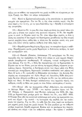 96 Σημειώσεις
λάξεις για να εκθέσει την κοσμογονία του χωρίς να έλθει σε σύγκρουση με την
Αγία Γραφή, που θέλει τον κόσμο πεπερασμένο.
114.—Κατά τη Σχολαστική φιλοσοφία, η ύλη αποτελούσε το ακατανόητο
στοιχείο τών πραγμάτων. Για τον Ντ. η ύλη είναι εντελώς νοητή : ύλη δεν
είναι παρά η έ κ τ α σ η , με τις τρεις διαστάσεις της —δηλαδή το αντικείμενο
της γεωμετρίας.
115.—Κατά τον Ντ. το φως δεν είναι παρά μια πίεση που ασκεί πάνω στο
μάτι μας η κίνηση των μορίων ενός φωτεινού σώματος. Ο Ντ. δεν παραδέ-
χεται το κενό: το Σύμπαν κατά τον Ντ. είναι πέρα-πέρα γεμάτο, κι έτσι η
πίεση που ασκείται σ' ένα σημείο τού διαστήματος μεταδίνεται την ίδια στιγμή
παντού, ακριβώς όπως, καθώς λέει, η πίεση που θα ασκήσει κανείς στη μιαν
άκρη ενός ξύλου γίνεται αμέσως αισθητή στην άλλη άκρη του.
116.—Παραδείγματα θερμότητας δίχως φως: το «αναμένο» άχυρο, ο ασβέ-
στης. Παραδείγματα φο^τός χωρίς θερμότητα: οι διάττοντες αστέρες, τα νερά
που φωσφορίζουν κλπ.
118.—Ο Πασκάλ (Pensees, Απόσπασμα 77) κατηγόρησε τον Ντ. πως
περιορίζει όλη την παρέμβαση του Θεού στον κόσμο σε μιαν αρχική chique-
naude (σκορδομυτιά - σκινθαρισμό). Η επίκριση, τυπικά τουλάχιστον, δεν
είναι βάσιμη. Για τον Ντ., ο Θεός δεν περιορίστηκε στο να δημιουργήσει το
Σύμπαν και να του δώσει, μια για πάντα, την αρχική ώθηση, σύμφωνα με ορι-
σμένους νόμους. Απεναντίας, η διατήρηση οΟ>τών των νόμων μέσα στη Φύση
αποτελεί μια συνεχιζόμενη δημιουργία (creation continuee) από μέρους τού
Θεού. Σ5 αυτό, ο Ντ. ακολουθεί τη διδασκαλία τών πατέρων τής Δυτικής Εκ-
κλησίας και συγκεκριμένα τού Αγίου Θωμά τού Ακουΐνάτη. Κάθε άλλη αντί-
ληψη θα είταν άλλωστε αντίθετη με τη θεωρία τού Ντ. για την απόλυτη ελευ-
θερία τού Θεού. Ο Θεός διατηρεί αναλλοίωτους τους αρχικούς νόμους που
καθόρισε, επειδή το θέλει και χωρίς να είναι διόλου υποταγμένος σ' αυτούς.
119.—Εννοεί εδώ την πραγματεία «Περί Ανθρώπου», που αποτελούσε
το Δεύτερο Μέρος — κεφ. XVIII — του πρώτου μεγάλου έργου τού Ντ.
«Ο Κόσμος, ή Πραγματεία περί Φωτός», γράφτηκε στα 1632, (βλ. σημ.
110) μα δημοσιεύτηκε μονάχα μετά τον θάνατο του Ντ., στα 1662 - 1664.
Ο Ντεκάρτ δίνει εδώ ένα συνοπτικό απόσπασμα από κείνη την πραγματεία του,
αυτό που εξηγεί — όχι σωστά — τη λειτουργία τής καρδιάς και την κυκλο-
φορία τού αίματος. Για τον Ντ., το κάθε ζώο δεν είναι παρά ενα αυτόματο,
μια μηχανή χωρίς ψυχή και χωρίς λογικό. Τα ζώα μοιάζουν με τον άνθρωπο
μονάχα σωματικά, δηλαδή μηχανικά. Κανένα από τα φαινόμενα που παρατη-
ρεί κανένας στο σώμα — και του ανθρώπου ακόμα — δεν πρέπει ν5 αποδοθεί
 